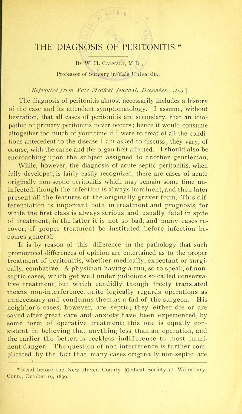 By W. H. Carmalt, M D , Professor of Surgery iuiYale University. \Reprinted f7'-om Yale Medical Jourjial, Dece77iber, i8ggi\ The diagnosis of peritonitis almost necessarily includes a history of the case and its attendant symptomatology. I assume, without hesitation, that all cases of peritonitis are secondary, that an idio- pathic or primary peritonitis never occurs ; hence it would consume altogether too much of your time if I were to treat of all the condi- tions antecedent to the disease I am asked to discuss; they vary, of course, with the cause and the organ first affected. I should also be encroaching upon the subject assigned to another gentleman. While, however, the diagnosis of acute septic peritonitis, when fully developed, is fairly easily recognized, there are cases of acute originally non-septic peritonitis which may remain some time un- infected, though the infection is always imminent, and then later present all the features of the originally graver form. This dif- ferentiation is important both in treatment and prognosis, for while the first class is always serious and usually fatal in spite of treatment, in the latter it is not so bad, and many eases re- I cover, if proper treatment be instituted before infection be- I comes general. It is by reason of this difference in the pathology that such pronounced differences of opinion are entertained as to the proper treatment of peritonitis, whether medically, expectant or surgi- cally, combative. A physician having a run, so to speak, of non- septic cases, which get well under judicious so-called conserva- tive treatment, but which candidly though freely translated means non-interference, quite logically regards operations as unnecessary and condemns them as a fad of the surgeon. His neighbor’s cases, however, are septic; they either die or are saved after great care and anxiety have been experienced, by some form of operative treatment; this one is equally con- sistent in believing that anything less than an operation, and the earlier the better, is reckless indifference to most immi- nent danger. The question of non-interference is further com- plicated by the fact that many cases originally non-septic are *Read before the New Haven County Medical Society at Waterbury, Conn., October ig, 1899.