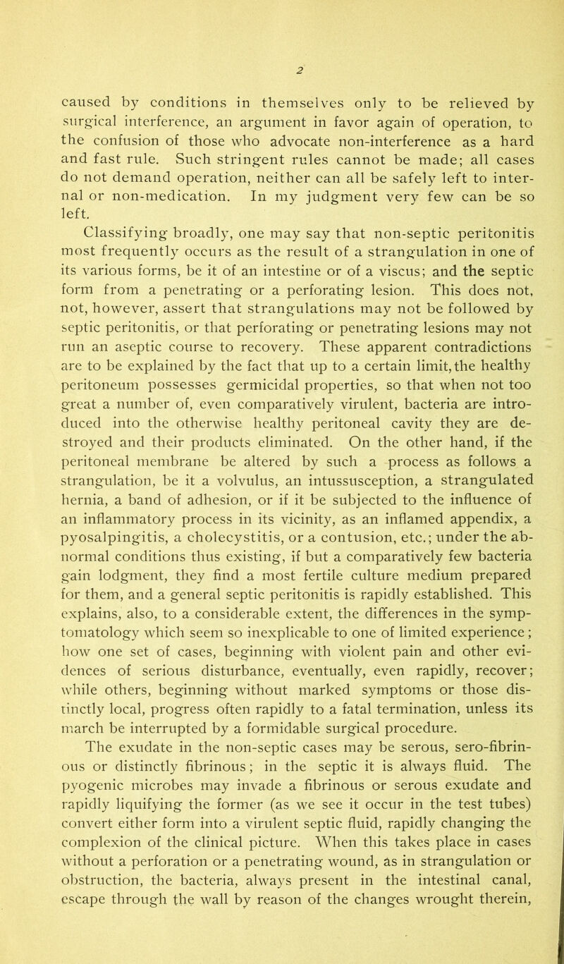 caused by conditions in themselves only to be relieved by surg'ical interference, an argument in favor again of operation, to the confusion of those who advocate non-interference as a hard and fast rule. Such stringent rules cannot be made; all cases do not demand operation, neither can all be safely left to inter- nal or non-medication. In my judgment very few can be so left. Classifying broadly, one may say that non-septic peritonitis most frequently occurs as the result of a strangulation in one of its various forms, be it of an intestine or of a viscus; and the septic form from a penetrating or a perforating lesion. This does not, not, however, assert that strangulations may not be followed by septic peritonitis, or that perforating or penetrating lesions may not run an aseptic course to recovery. These apparent contradictions are to be explained by the fact that up to a certain limit, the healthy peritoneum possesses germicidal properties, so that when not too great a number of, even comparatively virulent, bacteria are intro- duced into the otherwise healthy peritoneal cavity they are de- stroyed and their products eliminated. On the other hand, if the peritoneal membrane be altered by such a process as follows a strangulation, be it a volvulus, an intussusception, a strangulated hernia, a band of adhesion, or if it be subjected to the influence of an inflammatory process in its vicinity, as an inflamed appendix, a pyosalpingitis, a choleeystitis, or a contusion, etc.; under the ab- normal conditions thus existing, if but a comparatively few bacteria gain lodgment, they find a most fertile culture medium prepared for them, and a general septic peritonitis is rapidly established. This explains, also, to a considerable extent, the differences in the symp- tomatology which seem so inexplicable to one of limited experience; how one set of cases, beginning with violent pain and other evi- dences of serious disturbance, eventually, even rapidly, recover; while others, beginning without marked symptoms or those dis- tinctly local, progress often rapidly to a fatal termination, unless its march be interrupted by a formidable surgical procedure. The exudate in the non-septic cases may be serous, sero-fibrin- ous or distinctly fibrinous; in the septic it is always fluid. The pyogenic microbes may invade a fibrinous or serous exudate and rapidly liquifying the former (as we see it occur in the test tubes) convert either form into a virulent septic fluid, rapidly changing the complexion of the clinical picture. When this takes place in cases without a perforation or a penetrating wound, as in strangulation or obstruction, the bacteria, always present in the intestinal canal, escape through the wall by reason of the changes wrought therein.