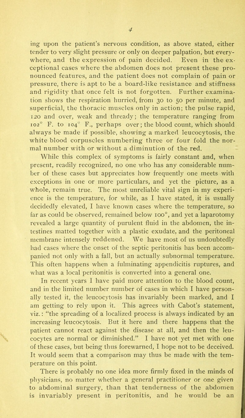 ing upon the patient’s nervous condition, as above stated, either tender to very slight pressure or only on deeper palpation, but every- where, and the expression of pain decided. Even in the ex- ceptional eases where the abdomen does not present these pro- nounced features, and the patient does not complain of pain or pressure, there is apt to be a board-like resistance and stiffness and rigidity that once felt is not forgotten. Further examina- tion shows the respiration hurried, from 30 to 50 per minute, and superficial, the thoracic muscles only in action; the pulse rapid, 120 and over, weak and thready; the temperature ranging from 102° F. to 104“ F., perhaps over; the blood count, which should always be made if possible, showing a marked leucocytosis, the white blood corpuscles numbering three or four fold the nor- mal number with or without a diminution of the red. While this complex of symptoms is fairly constant and, when present, readily recognized, no one who has any considerable num- ber of these cases but appreciates how frequently one meets with exceptions in one or more particulars, and yet the picture, as a whole, remain true. The most unreliable vital sign in my experi- ence is the temperature, for while, as I have stated, it is usually decidedly elevated, I have known cases where the temperature, so far as could be observed, remained below 100°, and yet a laparotomy revealed a large quantity of purulent fluid in the abdomen, the in- testines matted together with a plastic exudate, and the peritoneal membrane intensely reddened. We have most of us undoubtedly had cases where the onset of the septic peritonitis has been accom- panied not only with a fall, but an actually subnormal temperature. This often happens when a fulminating appendicitis ruptures, and what was a local peritonitis is converted into a general one. In recent years I have paid more attention to the blood count, and in the limited number number of cases in which I have person- ally tested it, the leucocytosis has invariably been marked, and I am getting to rely upon it. This agrees with Cabot’s statement, viz.: “the spreading of a localized process is always indicated by an increasing leucocytosis. But it here and there happens that the patient cannot react against the disease at all, and then the leu- cocytes are normal or diminished.” I have not yet met with one of these cases, but being thus forewarned, I hope not to be deceived. It would seem that a comparison may thus be made with the tem- perature on this point. There is probably no one idea more firmly fixed in the minds of physicians, no matter whether a general practitioner or one given to abdominal surgery, than that tenderness of the abdomen is invariably present in peritonitis, and he would be an