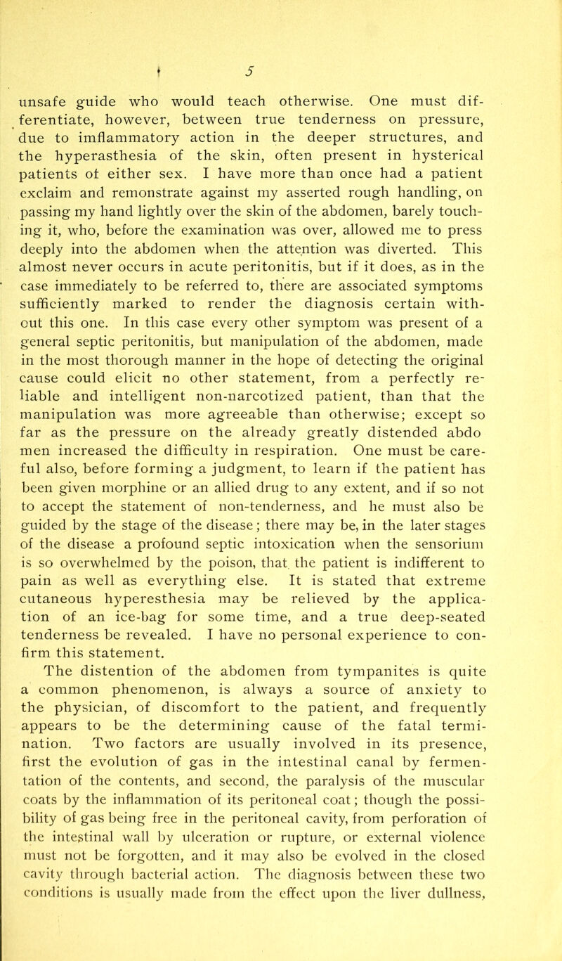 unsafe guide who would teach otherwise. One must dif- ferentiate, however, between true tenderness on pressure, due to imflammatory action in the deeper structures, and the hyperasthesia of the skin, often present in hysterical patients ot either sex. I have more than once had a patient exclaim and remonstrate against my asserted rough handling, on passing my hand lightly over the skin of the abdomen, barely touch- ing it, who, before the examination was over, allowed me to press deeply into the abdomen when the attention was diverted. This almost never occurs in acute peritonitis, but if it does, as in the case immediately to be referred to, there are associated symptoms sufficiently marked to render the diagnosis certain with- out this one. In this case every other symptom was present of a general septic peritonitis, but manipulation of the abdomen, made in the most thorough manner in the hope of detecting the original cause could elicit no other statement, from a perfectly re- liable and intelligent non-narcotized patient, than that the manipulation was more agreeable than otherwise; except so far as the pressure on the already greatly distended abdo men increased the difficulty in respiration. One must be care- ful also, before forming a judgment, to learn if the patient has ' been given morphine or an allied drug to any extent, and if so not I to accept the statement of non-tenderness, and he must also be I guided by the stage of the disease; there may be, in the later stages I of the disease a profound septic intoxication when the sensorium I is so overwhelmed by the poison, that, the patient is indifferent to I pain as well as everything else. It is stated that extreme cutaneous hyperesthesia may be relieved by the applica- tion of an ice-bag for some time, and a true deep-seated tenderness be revealed. I have no personal experience to con- firm this statement. The distention of the abdomen from tympanites is quite a common phenomenon, is always a source of anxiety to the physician, of discomfort to the patient, and frequently appears to be the determining cause of the fatal termi- nation. Two factors are usually involved in its presence, first the evolution of gas in the intestinal canal by fermen- tation of the contents, and second, the paralysis of the muscular coats by the inflammation of its peritoneal coat; though the possi- bility of gas being free in the peritoneal cavity, from perforation of the intestinal wall by ulceration or rupture, or external violence must not be forgotten, and it may also be evolved in the closed cavity through bacterial action. The diagnosis between these two conditions is usually made from the effect upon the liver dullness,