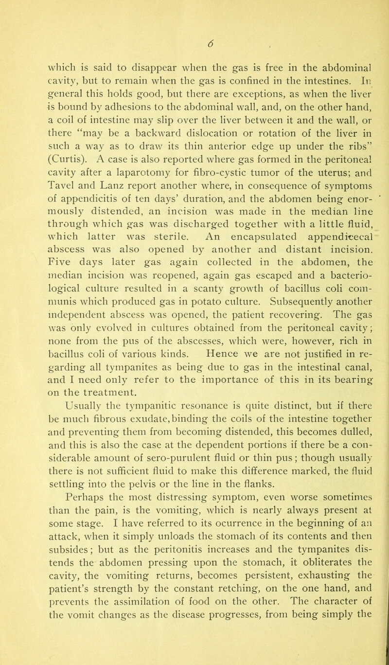 which is said to disappear when the gas is free in the abdominal cavity, but to remain when the gas is confined in the intestines. In general this holds good, but there are exceptions, as when the liver is bound by adhesions to the abdominal wall, and, on the other hand, a coil of intestine may slip over the liver between it and the wall, or there “may be a backward dislocation or rotation of the liver in such a way as to draw its thin anterior edge up under the ribs” (Curtis). A case is also reported where gas formed in the peritoneal cavity after a laparotomy for fibro-cystic tumor of the uterus; and Tavel and Lanz report another where, in consequence of symptoms of appendicitis of ten days’ duration, and the abdomen being enor- mously distended, an ineision was made in the median line through which gas was discharged together with a little fluid, which latter was sterile. An encapsulated appendi-cecal abscess was also opened by another and distant incision. Five days later gas again collected in the abdomen, the median incision was reopened, again gas escaped and a bacterio- logical culture resulted in a scanty growth of bacillus coli com- munis which produced gas in potato culture. Subsequently another independent abscess was opened, the patient recovering. The gas was only evolved in cultures obtained from the peritoneal cavity; none from the pus of the abscesses, which were, however, rich in bacillus coli of various kinds. Hence we are not justified in re- garding all tympanites as being due to gas in the intestinal canal, and I need only refer to the importance of this in its bearing on the treatment. Usually the tympanitic resonance is quite distinct, but if there be much fibrous exudate, binding the coils of the intestine together and preventing them from becoming distended, this becomes dulled, and this is also the case at the dependent portions if there be a con- siderable amount of sero-purulent fluid or thin pus; though usually there is not sufficient fluid to make this difference marked, the fluid settling into the pelvis or the line in the flanks. Perhaps the most distressing symptom, even worse sometimes than the pain, is the vomiting, which is nearly always present at some stage. I have referred to its ocurrence in the beginning of an attack, when it simply unloads the stomach of its contents and then subsides; but as the peritonitis increases and the tympanites dis- tends the abdomen pressing upon the stomach, it obliterates the cavity, the vomiting returns, becomes persistent, exhausting the patient’s strength by the constant retching, on the one hand, and prevents the assimilation of food on the other. The character of the vomit changes as the disease progresses, from being simply the