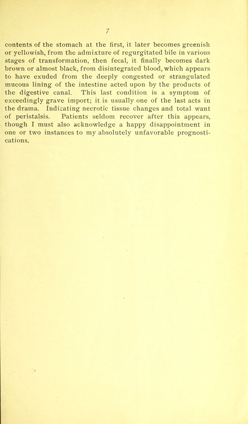/ contents of the stomach at the first, it later becomes greenish or yellowish, from the admixture of regurgitated bile in various stages of transformation, then fecal, it finally becomes dark brown or almost black, from disintegrated blood, which appears to have exuded from the deeply congested or strangulated mucous lining of the intestine acted upon by the products of the digestive canal. This last condition is a symptom of exceedingly grave import; it is usually one of the last acts in the drama. Indicating necrotic tissue changes and total want of peristalsis. Patients seldom recover after this appears, though I must also acknowledge a happy disappointment in one or two instances to my absolutely unfavorable prognosti- cations.