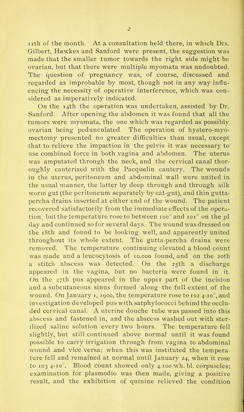 nth of the month. At a consultation held there, in which Drs. Gilbert, Hawkes and Sanford were present, the suggestion was made that the smaller tumor towards the right side might be ovarian, but that there were multiple myomata was undoubted. The question of pregnancy was, of course, discussed and regarded as improbable by most, though not in any way influ- encing the necessity of operative interference, which was con- sidered as imperatively indicated. On the 14th the operation was undertaken, assisted by Dr. Sanford. After opening the abdomen it was found that all the tumors were myomata, the one which was regarded as possibly ovarian being pedunculated. The operation of hystero-myo- mectomy presented no greater difficulties than usual, except that to relieve the impaction in the pelvis it was necessary to use combined force in both vagina and abdomen. The uterus was amputated through the neck, and the cervical canal thor- oughly cauterized with the Pacquelin cautery. The wounds in the uterus, peritoneum and abdominal wall were united in the usual manner, the latter by deep through and through silk worm gut (the peritoneum separately by cat-gut), and thin gutta- percha drains inserted at either end of the wound. The patient recovered satisfactorily from the immediate effects of the opera- tion, but the temperature rose to between 100° and 101° on the 3d day and continued so for several days. The wound was dressed on the i8th and found to be looking well, and apparently united throughout its whole extent. The gutta-percha drains were removed. The temperature continuing elevated a blood count was made and a leucocytosis of 10.000 found, and on the 20th a stitch abscess was detected. On the 25th a discharge appeared in the vagina, but no bacteria were found in it. On the 27th pus appeared in the upper part of the incision and a subcutaneous sinus formed along the full extent of the wound. On January i, 1900, the temperature rose to 102 4-10°, and investigation developed pus with satphylococci behind the occlu- ded cervical canal. A uterine douche tube was passed into this abscess and fastened in, and the abscess washed out with ster- ilized saline solution every two hours. The temperature fell slightly, but still continued above normal until it was found possible to carry irrigation through from vagina to abdominal wound and vice versa; when this was instituted the tempera- ture fell and remained at normal until January 24, when it rose to 103 4-10°. Blood count showed only 4.100 wh. bl. corpuscles; examination for plasmodio was then made, giving a positive result, and the exhibition of quinine relieved the condition