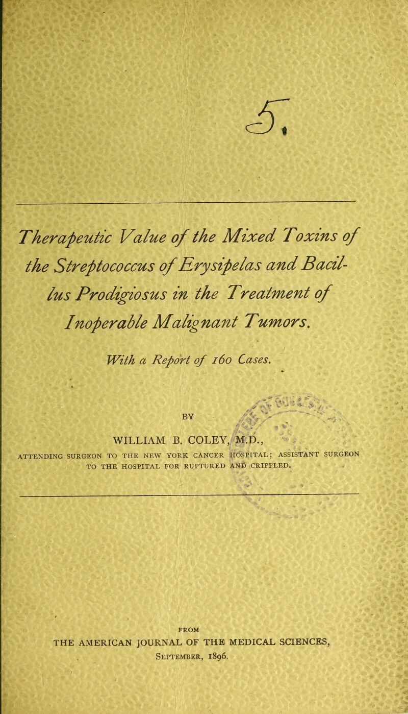 Therapeutic Value of the Mixed Toxins of the Streptococcus of Krysipelas and Bacil- lus Prodigiosus in the Treatment of Inoperable Malignant Tumors. With a Report of i6o Cases. WILLIAM B. COLEY, M.D., '• ATTENDING SURGEON TO THE NEW YORK CANCER HOSPITAL,' ASSISTANT SURGEON TO THE HOSPITAL FOR RUPTURED AND CRIPPLED. FROM THE AMERICAN JOURNAL OF THE MEDICAL SCIENCES, September, 1896,