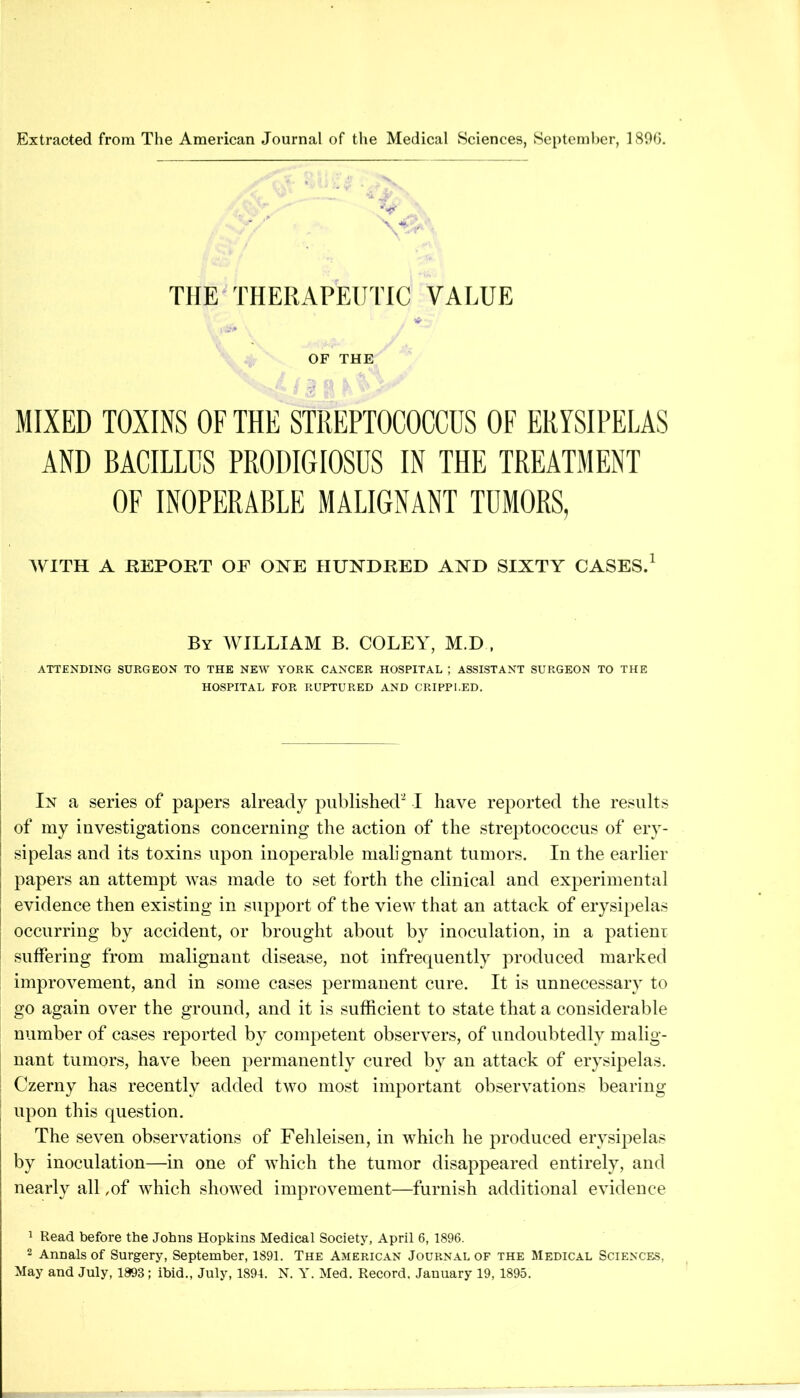 Extracted from The American Journal of the Medical Sciences, September, 180h. THE THERAPEUTIC VALUE * OF THE MIXED TOXINS OF THE STREPTOCOCCUS OF ERYSIPELAS AND BACILLUS PRODIGIOSUS IN THE TREATMENT OF INOPERABLE MALIGNANT TUMORS, WITH A REPORT OF O^^E HUNDRED AND SIXTY CASES.^ By XVILLIAM B. COLEY, M.D , ATTENDING SURGEON TO THE NEW YORK CANCER HOSPITAL ; ASSISTANT SURGEON TO THE HOSPITAL FOR RUPTURED AND CRIPPLED. In a series of papers already published'^ I have reported the results of my investigations concerning the action of the streptococcus of ery- sipelas and its toxins upon inoperable malignant tumors. In the earlier papers an attempt was made to set forth the clinical and experimental evidence then existing in support of the view that an attack of erysipelas occurring by accident, or brought about by inoculation, in a patieni suffering from malignant disease, not infrequently produced marked improvement, and in some cases permanent cure. It is unnecessary to go again over the ground, and it is sufficient to state that a considerable number of cases reported by competent observers, of undoubtedly malig- nant tumors, have been permanently cured by an attack of erysipelas. Czerny has recently added two most important observations bearing upon this question. The seven observations of Fehleisen, in which he produced erysipelas by inoculation—in one of which the tumor disappeared entirely, and nearly all ,of which showed improvement—furnish additional evidence 1 Read before the Johns Hopkins Medical Society, April 6, 1896. 2 Annals of Surgery, September, 1891. The American Journal of the Medical Science.5, May and July, 1893; ibid., July, 1894. N. Y. Med. Record. January 19, 1895.