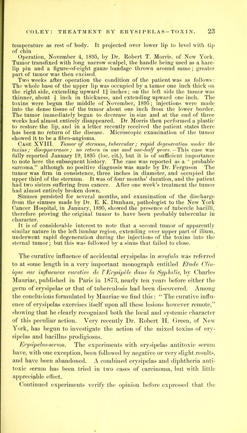 temperature as rest of body. It projected over lower lip to level with tip of chin Operation, November 4, 1895, by Dr. Robert T. Morris, of New York. Tumor transfixed with long narrow scalpel, the handle being used as a hare- lip pin and a figure-of-eight gauze bandage thrown around same; greater part of tumor was then excised. Two weeks after operation the condition of the patient was as follows: The whole base of the upper lip was occupied by a tumor one inch thick on the right side, extending upward If inches; on the left side the tumor was thinner, about ^ inch in thickness, and extending upward one inch. The toxins were begun the middle of November, 1895; injections were made into the dense tissue of the tumor about one inch from the lower border. The tumor immediately began to decrease in size and at the end of three weeks had almost entirely disappeared. Dr. Morris then performed a plastic to restore the lip, and in a letter recently received the patient states there has been no return of the disease. Microscopic examination of the tumor showed it to be a fibro-angioma. Case XVIII. Tumor of sternum, tubercular; rapid degeneration under the toxins; disappearance; no return in one and one-half years.—T\\\^ case was fully reported January 19, 1895 (loc. cit.), but it is of sufficient importance to note here the subsequent history. The case was reported as a ‘ probable sarcoma,” although no positive diagnosis was made by Dr. Ferguson The tumor was firm in consistence, three inches in diameter,, and occupied the upper third of the sternum. It was of four months’ duration, and the patient had two sisters suffering from cancer. After one week’s treatment the tumor had almost entirely broken down. Sinuses persisted for several months, and examination of the discharge from the sinuses made by Dr. E. K. Dunham, pathologist to the New York Cancer Hospital, in January, 1895, showed the presence of tubercle bacilli, therefore proving the original tumor to have been probably tubercular in character. It is of considerable interest to note that a second tumor of apparently similar nature in the left lumbar region, extending over upper part of ilium, underwent rapid degeneration during the injections of the toxins into the sternal tumor; but this was followed by a sinus that failed to close. The curative influence of accidental erysipelas in scrofula was referred to at some length in a very important monograph entitled Etude Clin- ique sur influenees curative de VErysipele dans la Syphilis, by Charles Mauriac, published in Paris in 1873, nearly ten years before either the germ of erysipelas or that of tuberculosis had been discovered. Among the conclusions formulated by Mauriac we find this : “ The curative influ- ence of erysipelas exercises itself upon all these lesions however remote,” showing that he clearly recognized both the local and systemic character of this peculiar action. Very recently Dr. Robert H. Green, of New York, has begun to investigate the action of the mixed toxins of ery- sipelas and bacillus prodigiosus. Erysipelas-serum. The experiments with erysipelas antitoxic serum have, with one exception, been followed by negative or very slight results, and have been abandoned. A combined erysipelas and diphtheria anti- toxic serum has been tried in two cases of carcinoma, but with little appreciable effect. Continued experiments verify the opinion before expressed that the