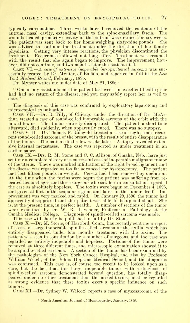 typically sarcomatous. Three weeks later I removed the contents of the antrum, nasal cavity, extending; back to the spino-maxillary fascia. The wounds healed primarily; cavity of the antrum was drained for six weeks. The patient was sent back to her home weighing sixty-nine pounds. She was advised to continue the treatment under the direction of her family physician. Getting very intense reactions, the physician discontinued the treatment. Recurrence followed not long after. Treatment was resumed with the result that she again began to improve. The improvement, how- ever, did not continue, and two months later the patient died. Case VI.—A case of extenswe inoperable intraperitoneal sarcoma was suc- cessfully treated by Dr. Mynter, of Buffalo, and reported in full in the Neic York Medical Record, February, 1895. Dr. Mynter writes me under date of May 21, 1896: ‘‘ One of my assistants met the patient last week in excellent health; she had had no return of the disease, and you may safely report her as well to date.” The diagnosis of this case was confirmed by exploratory laparotomy and microscopical examination. Case VII.—Dr. R. Tilly, of Chicago, under the direction of Dr. McAr- thur, treated a case of round-celled inoperable sarcoma of the orbit with the mixed toxins. The tumor entirely disappeared. The patient, a short time afterward, died suddenly, when apparently cured. There was no autopsy. Case VIII.—Dr. Thomas F. Rumgold treated a case of eight times recur- rent round-celled sarcoma of the breast, with the result of entire disappearance of the tumor. The patient died a few weeks later. Autopsy revealed exten- sive internal metastases. The case was reported as under treatment in an earlier paper. Case IX.—Drs. R. M. Stone and C. C. Allison, of Omaha, Neb., have just sent me a complete history of a successful case of inoperable malignant tumor of the uterus. There was marked infiltration of the right broad ligament, and the disease was regarded as too far advanced for hysterectomy. The patient had lost fifteen pounds in weight. Cervix had been removed by operation. At the time when the toxins were begun the patient was suffering from re- peated hemorrhages, and three surgeons who saw her in consultation regarded the case as absolutely hopeless. The toxins were begun on December 4,1895, and given at first in the scapular region, and later in the tumor itself. Im- provement was very marked and rapid. On January 29,1896, the tumor had apparently disappeared and the patient was able to be up and about. She is, at the present time, in perfect health. A number of sections of the tumor were examined by Dr. W. R. Lavender, Professor of Pathology at the Omaha Medical College. Diagnosis of spindle-celled sarconui was made. This case will shortly be imblished in full by Dr. Stone. Case X —Dr. M. Storrs, of Hartford, Conn., has recently sent me a report of a case of large inoperable spindle-celled sarcoma of the axilla, which has entirely disappeared under four months’ treatment with the toxins. The patient was seen in consultation by a number of surgeons, and the case was regarded as entirely inoperable and hopeless. Portions of the tumor were removed at three different times, and microscopic examination showed it to be a spindle-celled sarcoma. A section of the tumor has been examined by the pathologists of the New York Cancer Hospital, and also by Professor AVilliam Welch, of the Johns Hopkins Medical School, and the diagnosis was confirmed. This case is, of course, too recent to be looked upon as a cure, but the fact that this large, inoperable tumor, with a diagnosis of spindle-celled sarcoma demonstrated beyond question, has totally disap- peared under no other treatment than the mixed toxins, must be regarded as strong evidence that these toxins exert a specific inffuence on such tumors. Case XI.— Dr. Sydney W. Wilcox’ reports a case of myxosarcoma of the 1 North American Journal of Homoeopathy, January, 189G.