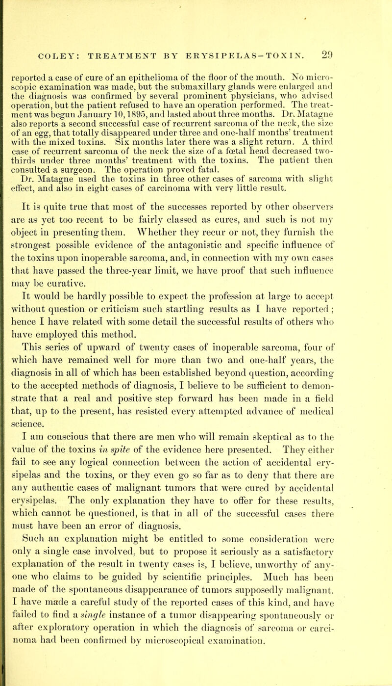 reported a case of cure of an epithelioma of the floor of the mouth. No micro- scopic examination was made, but the submaxillary glands were enlarged and the diagnosis was conflrmed by several prominent physicians, who advised operation, but the patient refused to have an operation performed. The treat- ment was begun January 10,1895, and lasted about three months. Dn Matagne also reports a second successful case of recurrent sarcoma of the neck, the size ] of an egg, that totally disappeared under three and one-half months’ treatment I with the mixed toxins. Six months later there was a slight return. A third case of recurrent sarcoma of the neck the size of a foetal head decreased two- thirds under three months’ treatment with the toxins. The patient then consulted a surgeon. The operation proved fatal. I Dr. Matagne used the toxins in three other cases of sarcoma with slight J effect, and also in eight cases of carcinoma with very little result. It is quite true that most of the successes reported by other observers are as yet too recent to be fairly classed as cures, and such is not my * object in presenting them. Whether they recur or not, they furnish the ji strongest possible evidence of the antagonistic and specific infiuence of I the toxins upon inoperable sarcoma, and, in connection with my own cases 1 that have passed the three-year limit, we have proof that such influence I’ may be curative. i It would be hardly possible to expect the profession at large to accept * without question or criticism such startling results as I have reported ; hence I have related with some detail the successful results of others who I have employed this method. ^ This series of upward of twenty cases of inoperable sarcoma, four of 1 which have remained well for more than two and one-half years, the ; diagnosis in all of which has been established beyond question, according to the accepted methods of diagnosis, I believe to be sufficient to demon- i strate that a real and positive step forward has been made in a field ; that, up to the present, has resisted every attempted advance of medical i; science. j I am conscious that there are men who will remain skeptical as to the I value of the toxins in spite of the evidence here presented. They either i fail to see any logical connection between the action of accidental ery- { sipelas and the toxins, or they even go so far as to deny that there are I any authentic cases of malignant tumors that were cured by accidental I erysipelas. The only explanation they have to offer for these results, I which cannot be questioned, is that in all of the successful cases there I must have been an error of diagnosis. i Such an explanation might be entitled to some consideration were I only a single case involved, but to propose it seriously as a satisfactory ; explanation of the result in twenty cases is, I believe, unworthy of any- one who claims to be guided by scientific principles. Much has been made of the spontaneous disappearance of tumors supposedly malignant. I have made a careful study of the reported cases of this kind, and have failed to find a single instance of a tumor disappearing spontaneously or after exploratory operation in which the diagnosis of sarcoma oi- carci- noma had been confirmed by microscopical examination.