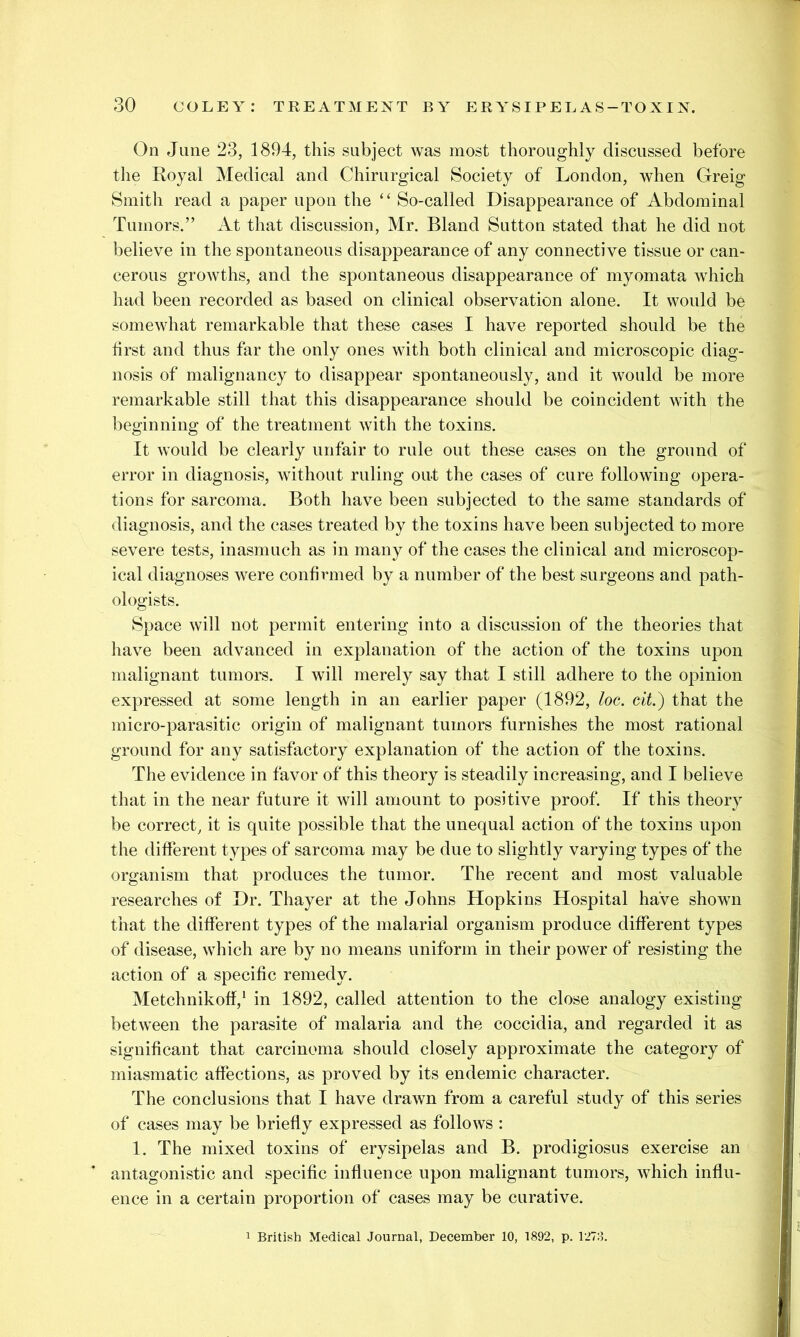 On June 23, 1894, this subject was most thoroughly discussed before the Royal Medical and Chirurgical Society of London, when Greig Smith read a paper upon the ‘‘ So-called Disappearance of Abdominal Tumors.” At that discussion, Mr. Bland Sutton stated that he did not believe in the spontaneous disappearance of any connective tissue or can- cerous growths, and the spontaneous disappearance of myomata which had been recorded as based on clinical observation alone. It would be somewhat remarkable that these cases I have reported should be the first and thus far the only ones with both clinical and microscopic diag- nosis of malignancy to disappear spontaneously, and it would be more remarkable still that this disappearance should be coincident with the beginning of the treatment with the toxins. It would be clearly unfair to rule out these cases on the ground of error in diagnosis, without ruling out the cases of cure following opera- tions for sarcoma. Both have been subjected to the same standards of diagnosis, and the cases treated by the toxins have been subjected to more severe tests, inasmuch as in many of the cases the clinical and microscop- ical diagnoses were confirmed by a number of the best surgeons and path- ologists. Space will not permit entering into a discussion of the theories that have been advanced in explanation of the action of the toxins upon malignant tumors. I will merely say that I still adhere to the opinion expressed at some length in an earlier paper (1892, loc, cit) that the micro-parasitic origin of malignant tumors furnishes the most rational ground for any satisfactory explanation of the action of the toxins. The evidence in favor of this theory is steadily increasing, and I believe that in the near future it will amount to positive proof. If this theory be correct, it is quite possible that the unequal action of the toxins upon the different types of sarcoma may be due to slightly varying types of the organism that produces the tumor. The recent and most valuable researches of Dr. Thayer at the Johns Hopkins Hospital have shown that the different types of the malarial organism produce different types of disease, which are by no means uniform in their power of resisting the action of a specific remedy. Metchnikoff,* in 1892, called attention to the close analogy existing between the parasite of malaria and the coccidia, and regarded it as significant that carcinoma should closely approximate the category of miasmatic affections, as proved by its endemic character. The conclusions that I have drawn from a careful study of this series of cases may be briefly expressed as follows : 1. The mixed toxins of erysipelas and B. prodigiosus exercise an antagonistic and specific influence upon malignant tumors, which influ- ence in a certain proportion of cases may be curative. British Medical Journal, December 10, 1892, p. 127:1.