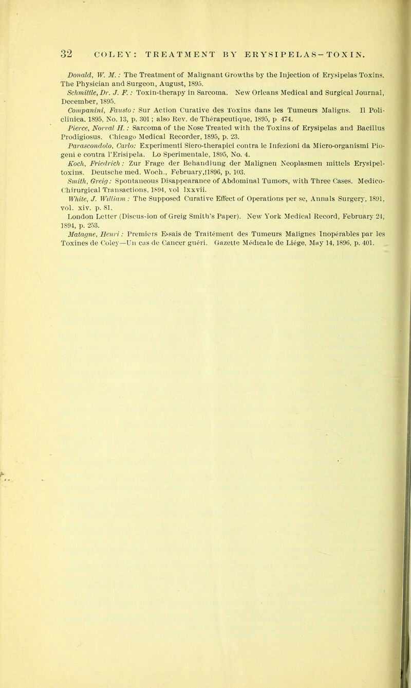 Donald, W. M,; The Treatment of Malignant Growths by the Injection of Erysipelas Toxins. The Physician and Surgeon, August, 1895. Schmittle, Dr. J. F.: Toxin-therapy in Sarcoma. New Orleans Medical and Surgical Journal, December, 1895. Companini, Fausto: Sur Action Curative des Toxins dans les Tumeurs Maligns. II Poli- clinica. 1895, No. 13, p. 301; also Rev. de Therapeutique, 1895, p 474. Pierce, Norval H.: Sarcoma of the Nose Treated with the Toxins of Erysipelas and Bacillus Prodigiosus. Chicago Medical Recorder, 1895, p. 23. Parascondolo, Carlo: Experimenti Siero-therapici contra le Infezioni da Micro-organismi Pio- geni e contra I’Erisipela. Lo Sperimentale, 1895, No. 4. Koch, Friedrich: Zur Frage der Behandlung der Malignen Neoplasmen mittels Erysipel- toxins. Deutsche med. Woch., February, 11896, p. 103. Smith, Greig: Spontaneous Disappearance of Abdominal Tumors, with Three Cases. Medico- Chirurgical Transactions, 1894, vol Ixxvii. White, J. Wdliam : The Supposed Curative Effect of Operations per se, Annals Surgery, 1891, vol. xiv. p. 81. London Letter (Discusdon of Greig Smith’s Paper). New York Medical Record, February 24, 1894, p. 253. Matagne, Heriri: Premiers Essais de Traitement des Tumeurs Malignes Inoperables par les Toxines de Coley—Uu cas de Cancer gueri. Gazette Medicale de Liege, May 14,1896, p. 401.