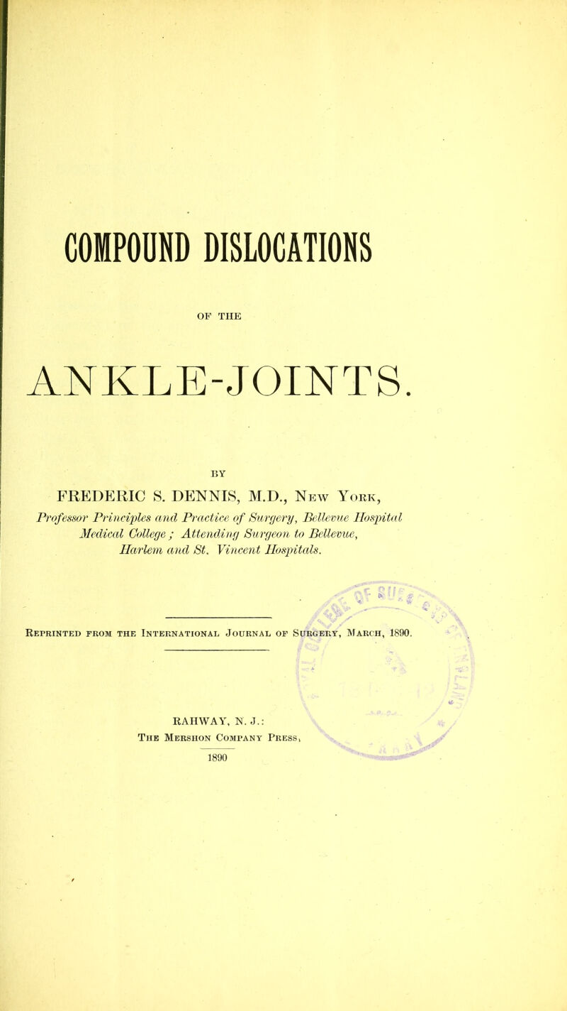 OF THE ANKLE-JOINTS. BY FREDERIC S. DENNIS, M.D., New York, Professor Princix>les and Practice of Surgery, Bdlemie Hospital Medical College ; Attending Surgeon to Bellemte, Harlem and St. Vincent Hospitcds. RErRINTED FROM THE INTERNATIONAL JOURNAL OF SURGERY, MARCH, 1890. RAHWAY, N. J.: The Mershon Company Press, 1890