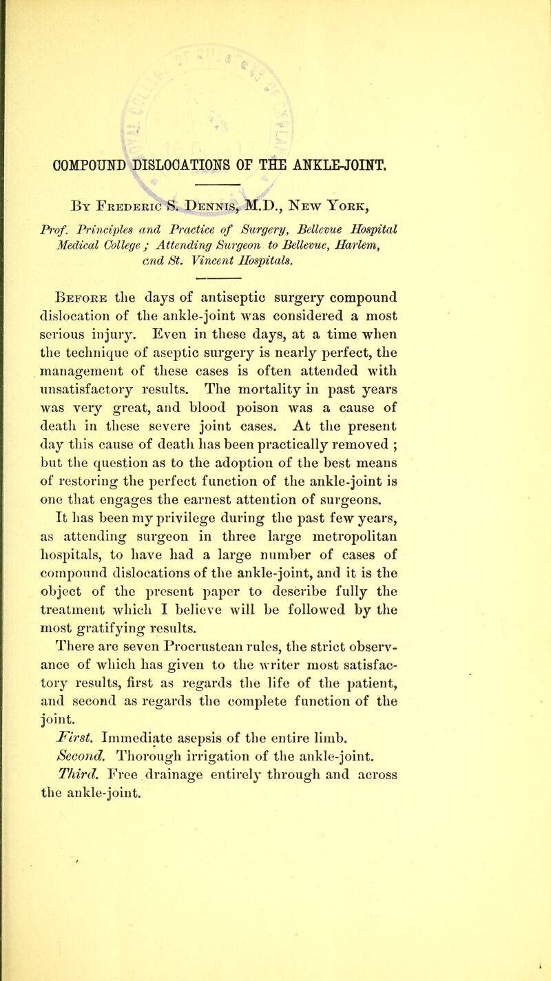 OOMPOOTD DISLOCATIONS OF THE ANKLE-JOINT. By Feedekic S. Dennis, M.D., New Yoek, Prof. Principles and Practice of Surgery, Bellevue Hospital Medical College ; Attending Surgeon to Bellevue, Harlem, and St. Vincent Hospitals. Befoke tlie days of antiseptic surgery compound dislocation of the ankle-joint was considered a most serious injury. Even in these days, at a time when the technique of aseptic surgery is nearly perfect, the management of these cases is often attended with unsatisfactory results. The mortality in past years was very great, and blood poison was a cause of death in these severe joint cases. At the present day this cause of deatli has been practically removed ; but the question as to the adoption of the best means of restoring the perfect function of the ankle-joint is one that engages the earnest attention of surgeons. It has been my privilege during the past few years, as attending surgeon in three large metropolitan hospitals, to have had a large number of cases of compound dislocations of the ankle-joint, and it is the object of the present paper to describe fully the treatment which I believe will be followed by the most gratifying results. There are seven Procrustean rules, the strict observ- ance of which has given to the writer most satisfac- tory results, first as regards the life of the patient, and second as regards the complete function of the joint. First. Immediate asepsis of the entire limb. Second. Thorough irrigation of the ankle-joint. Third. Free drainage entirely through and across the ankle-joint.