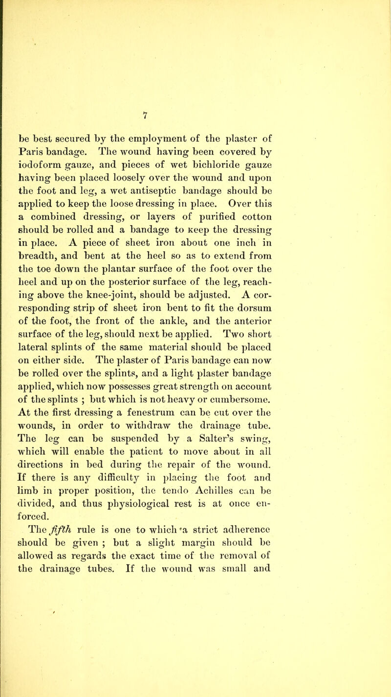 V be best secured by the employment of the plaster of Paris bandage. The wound having been covered by iodoform gauze, and pieces of wet bichloride gauze having been placed loosely over the wound and upon the foot and leg, a wet antiseptic bandage should be applied to keep the loose dressing in place. Over this a combined dressing, or layers of purified cotton should be rolled and a bandage to Keep the dressing in place. A piece of sheet iron about one inch in breadth, and bent at the heel so as to extend from the toe down the plantar surface of the foot over the heel and up on the posterior surface of the leg, reach- ing above the knee-joint, should be adjusted. A cor- responding strip of sheet iron bent to fit the dorsum of the foot, the front of the ankle, and the anterior surface of the leg, should next be applied. Two short lateral splints of the same material should be placed on either side. The plaster of Paris bandage can now be rolled over the splints, and a light plaster bandage applied, which now possesses great strength on account of the splints ; but which is not heavy or cumbersome. At the first dressing a fenestrum can be cut over the wounds, in order to withdraw the drainage tube. The leg can be suspended by a Salter’s swing, which will enable the patient to move about in all directions in bed during the repair of the wound. If there is any difficulty in placing the foot and limb in proper position, the tenclo Achilles can be divided, and thus physiological rest is at once en- forced. The fifth rule is one to which *a strict adherence should be given ; but a slight margin should be allowed as regards the exact time of the removal of the drainage tubes. If the wound was small and