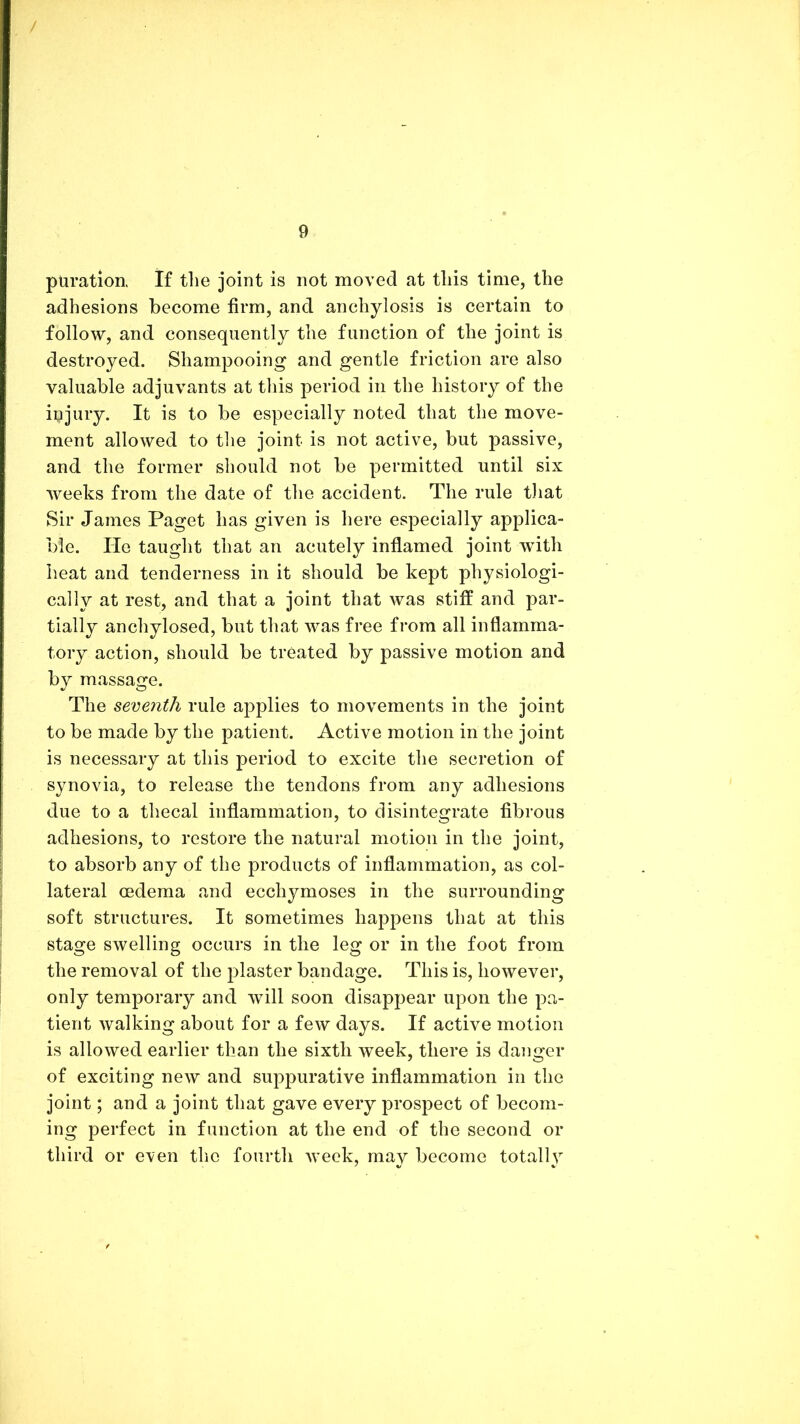 / 9 puratlon. If the joint is not moved at this time, the adhesions become firm, and anchylosis is certain to follow, and consequently the function of the joint is destroyed. Shampooing and gentle friction are also valuable adjuvants at this period in the history of the iijjury. It is to be especially noted that the move- ment allowed to tlie joint is not active, but passive, and the former should not be permitted until six Aveeks from the date of the accident. The rule that Sir James Paget has given is here especially applica- ble. He taught that an acutely inflamed joint with heat and tenderness in it should be kept physiologi- cally at rest, and that a joint that was stiff and par- tially anchylosed, but that was free from all inflamma- tory action, should be treated by passive motion and by massage. The seveyith rule applies to movements in the joint to be made by the patient. Active motion in the joint is necessary at this period to excite the secretion of synovia, to release the tendons from any adhesions due to a thecal inflammation, to disintegrate fibrous adhesions, to restore the natural motion in the joint, to absorb any of the products of inflammation, as col- lateral oedema and ecchymoses in the surrounding soft structures. It sometimes happens that at this stage swelling occurs in the leg or in the foot from the removal of the j^laster bandage. This is, however, only temporary and will soon disappear upon the pa- tient walking about for a fcAV days. If active motion is allowed earlier than the sixth Aveek, there is danger of exciting new and suppurative inflammation in the joint; and a joint that gave every prospect of becom- ing perfect in function at the end of the second or third or even the fourth Aveek, may become totally