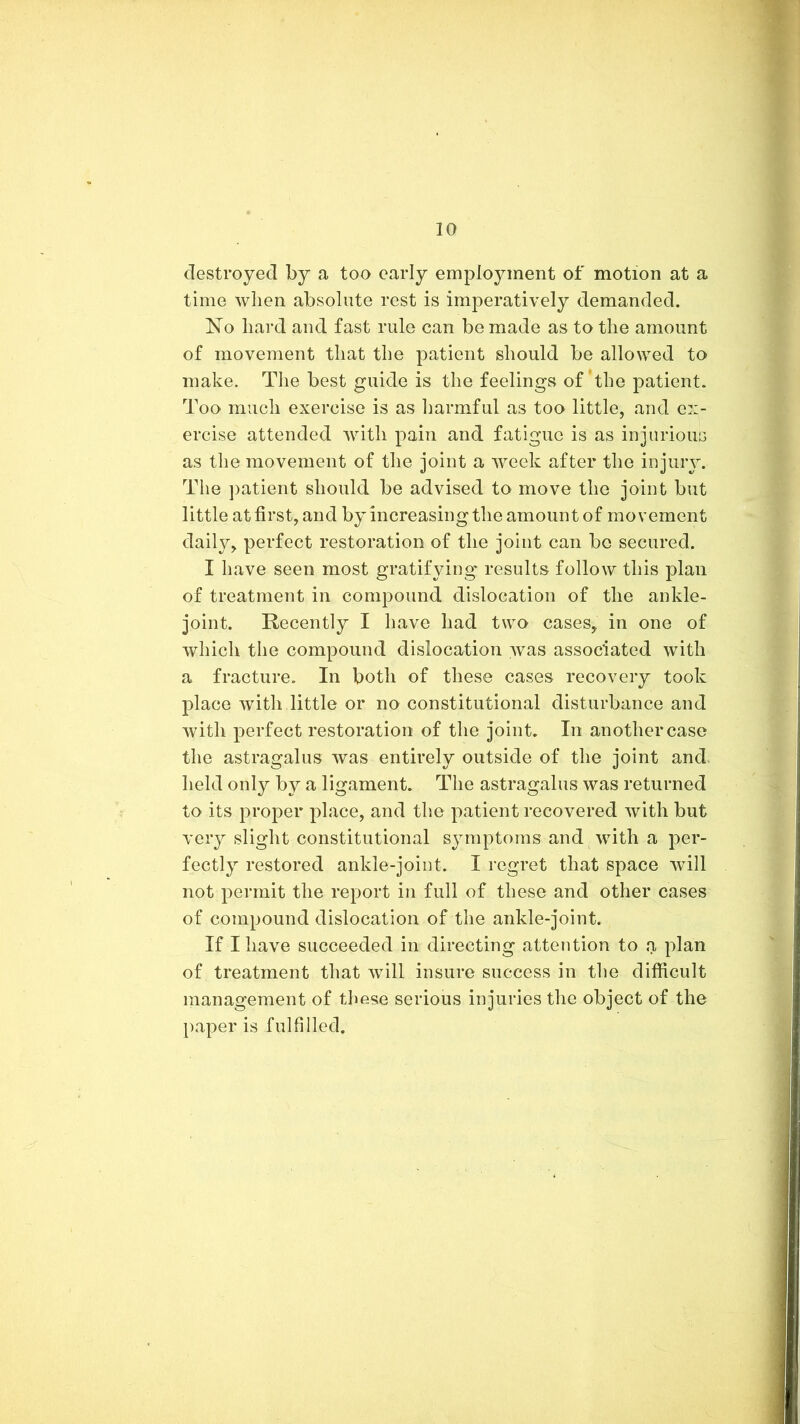 destroyed by a too early employment of motion at a time when absolute rest is imperatively demanded. No hard and fast rule can be made as to the amount of movement that the patient should be allowed to make. Tlie best guide is the feelings of *the patient. Too much exercise is as liarmful as too little, and ex- ercise attended Avith pain and fatigue is as injurious as the movement of the joint a Aveek after the injury. The ])atient should be advised to move the joint but little at first, and by increasing the amount of movement daily, perfect restoration of the joint can bo secured. I have seen most gratifying results follow this plan of treatment in compound dislocation of the ankle- joint. Recently I have had two cases, in one of Avhich the compound dislocation was associated Avith a fracture. In both of these cases recovery took place Avith little or no constitutional disturbance and Avith perfect restoration of the joint. In another case the astragalus was entirely outside of the joint and held only by a ligament. The astragalus Avas returned to its proper place, and the patient recovered Avith but very slight constitutional symptoms and Avith a per- fectly restored ankle-joint. I regret that space Avill not permit the report in full of these and other cases of compound dislocation of the ankle-joint. If I have succeeded in directing attention to a plan of treatment that Avill insure success in tlie difficult management of these serious injuries the object of the })aper is fulfilled.