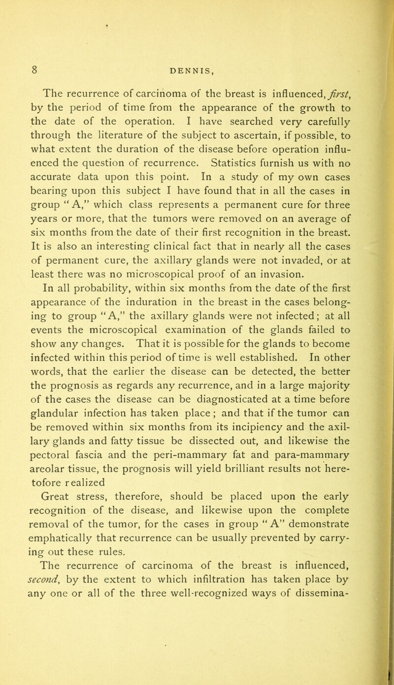 The recurrence of carcinoma of the breast is influenced, by the period of time from the appearance of the growth to the date of the operation. I have searched very carefully through the literature of the subject to ascertain, if possible, to what extent the duration of the disease before operation influ- enced the question of recurrence. Statistics furnish us with no accurate data upon this point. In a study of my own cases bearing upon this subject I have found that in all the cases in group “ A,” which class represents a permanent cure for three years or more, that the tumors were removed on an average of six months from the date of their first recognition in the breast. It is also an interesting clinical fact that in nearly all the cases of permanent cure, the axillary glands were not invaded, or at least there was no microscopical proof of an invasion. In all probability, within six months from the date of the first appearance of the induration in the breast in the cases belong- ing to group “A,” the axillary glands were not infected; at all events the microscopical examination of the glands failed to show any changes. That it is possible for the glands to become infected within this period of time is well established. In other words, that the earlier the disease can be detected, the better the prognosis as regards any recurrence, and in a large majority of the cases the disease can be diagnosticated at a time before glandular infection has taken place; and that if the tumor can be removed within six months from its incipiency and the axil- lary glands and fatty tissue be dissected out, and likewise the pectoral fascia and the peri-mammary fat and para-mammary areolar tissue, the prognosis will yield brilliant results not here- tofore realized Great stress, therefore, should be placed upon the early recognition of the disease, and likewise upon the complete removal of the tumor, for the cases in group “ A” demonstrate emphatically that recurrence can be usually prevented by carry- ing out these rules. The recurrence of carcinoma of the breast is influenced, second, by the extent to which infiltration has taken place by any one or all of the three well-recognized ways of dissemina-