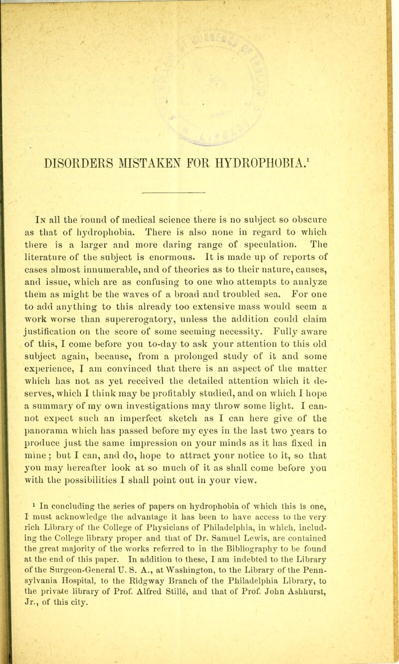 DISORDERS MISTAKEN FOR HYDROPHOBIA.' In all the round of medical science there is no subject so obscure as that of hydrophobia. There is also none in regard to which there is a larger and more daring range of speculation. The literature of the subject is enormous. It is made up of reports of cases almost innumerable, and of theories as to their nature, causes, and issue, which are as confusing to one who attempts to analyze them as might be the waves of a broad and troubled sea. For one to add anything to this already too extensive mass would seem a work worse than supererogatory, unless the addition could claim justification on the score of some seeming necessity. Fully aware of this, I come before you to-day to ask your attention to this old subject again, because, from a prolonged study of it and some experience, I am convinced that there is an aspect of the matter wliich has not as yet received the detailed attention which it de- serves, which I tliink may be profitably studied, and on which I hope a summary of my own investigations maj^ throw some light. I can- not expect such an imperfect sketch as I can here give of the panorama which has passed before my eyes in the last two j^ears to produce just the same impression on your minds as it has fixed in mine ; but I can, and do, hope to attract your notice to it, so that you may hereafter look at so much of it as shall come before you with the possibilities I shall point out in your view. 1 In concluding the series of papers on hydrophobia of which this is one, I must acknowledge the advantage it has been to have access to the very rich Library of the College of Physicians of Philadelphia, in which, includ- ing the College library proper and that of Dr. Samuel Lewis, are contained the great majority of the works referred to in the Bibliography to be found at the end of this paper. In addition to these, I am indebted to the Library of the Surgeon-General U. S. A., at Washington, to the Library of the Penn- sylvania Hospital, to the Ridgway Branch of the Philadelphia Library, to the private library of Prof. Alfred Stille, and that of Prof John Ashhurst, Jr., of this city.
