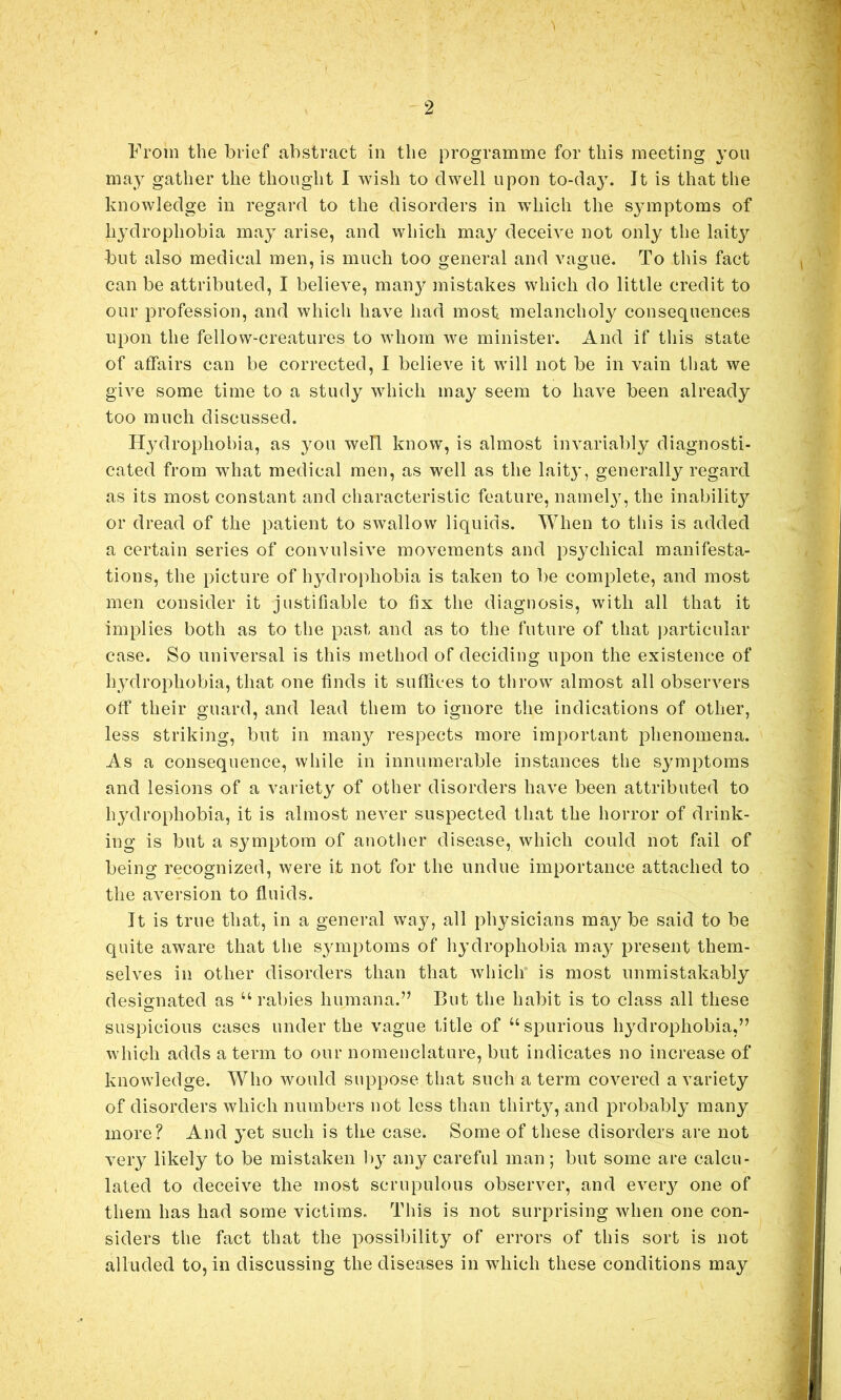 From the brief abstract in the programme for this meeting you may gather the thought I wish to dwell upon to-day. It is that the knowledge in regard to the disorders in which the symptoms of hydrophobia may arise, and which may deceive not only the laity but also medical men, is much too general and vague. To this fact can be attributed, I believe, man}^ mistakes which do little credit to our profession, and which have had most melancholy consequences upon the fellow-creatures to whom we minister. And if this state of affairs can be corrected, 1 believe it will not be in vain tliat we give some time to a study which may seem to have been already too much discussed. Hydrophobia, as you well know, is almost invariably diagnosti- cated from what medical men, as well as the lait}*, generally regard as its most constant and characteristic feature, namel}^, the inabilitj?' or dread of the patient to swallow liquids. When to this is added a certain series of convulsive movements and psychical manifesta- tions, the picture of hydrophobia is taken to be complete, and most men consider it justifiable to fix the diagnosis, with all that it implies both as to the past and as to the future of that jiarticular case. So universal is this method of deciding upon the existence of hydrophobia, that one finds it suffices to throw almost all observers off their guard, and lead them to ignore the indications of other, less striking, but in many respects more important phenomena. As a consequence, while in innumerable instances the symptoms and lesions of a variety of other disorders have been attributed to hydrophobia, it is almost never suspected that the horror of drink- ing is but a symptom of another disease, which could not fail of being recognized, were it not for the undue importance attached to the aversion to fluids. It is true that, in a general way, all physicians may be said to be quite aware that the symptoms of liydrophobia may present them- selves in other disorders than that which is most unmistakably desio^nated as ‘‘rabies humana.” But the habit is to class all these suspicious cases under the vague title of “spurious hydrophobia,” which adds a term to our nomenclature, but indicates no increase of knowledge. Who would suppose that such a term covered a variety of disorders which numbers not less than thirty, and probably many more? And yet such is the case. Some of these disorders are not very likely to be mistaken l)y any careful man; but some are calcu- lated to deceive the most scrupulous observer, and every one of them has had some victims. This is not surprising when one con- siders the fact that the possibility of errors of this sort is not alluded to, in discussing the diseases in which these conditions may