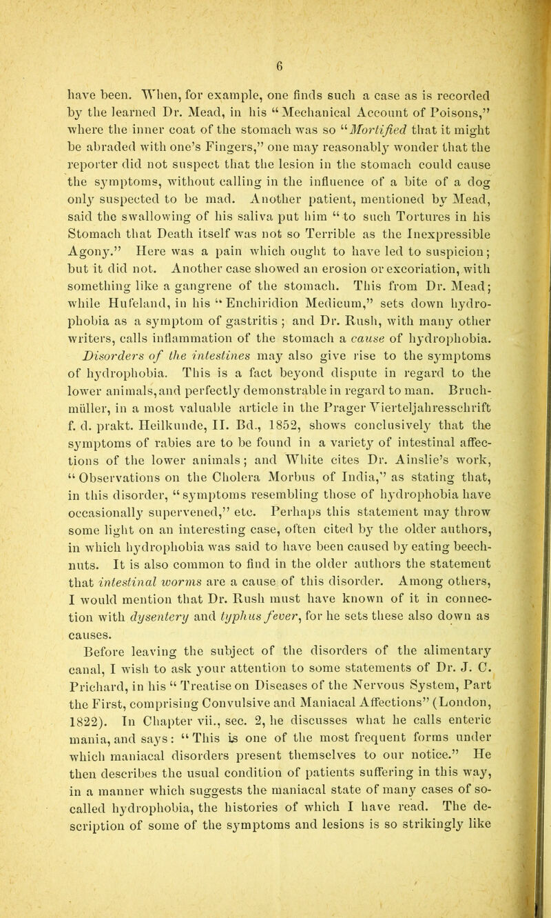 have been. When, for example, one finds such a case as is recorded by the learned Dr. Mead, in his “Mechanical Account of Poisons,’’ where the inner coat of the stomach was so Mortified that it might be abraded with one’s Fingers,” one may reasonably wonder that the reporter did not suspect that the lesion in the stomach could cause the s^maptoms, without calling in the influence of a bite of a dog onl3 suspected to be mad. Another patient, mentioned b\^ Mead, said the swallowing of his saliva put him “ to such Tortures in his Stomach that Death itself was not so Terrible as the Inexpressible Agony.” Here was a pain which ought to have led to suspicion; but it did not. Another case showed an erosion or excoriation, with something like a gangrene of the stomach. This from Dr. Mead; while Hufeland, in his “ Enchiridion Medicum,” sets down hydro- phobia as a symptom of gastritis ; and Dr. Rush, with many other writers, calls inflammation of the stomach a cause of hj'drophobia. Disorders of the intestines may also give I’ise to the symptoms of hydrophobia. This is a fact beyond dispute in regard to the lower animals,and perfectly demonstrable in regard to man. Bruch- miiller, in a most valuable article in the Prager Yierteljahresschrift f. d. prakt. Heilkunde, II. Bd., 1852, shows conclusively that the s^^mptoms of rabies are to be found in a variet^^ of intestinal affec- tions of the lower animals ; and White cites Dr. Ainslie’s work, “ Observations on the Cholera Morbus of India,” as stating that, in this disorder, “s^^mptoms resembling those of h^Mrophobia have occasionally supervened,” etc. Perhaps this statement may throw some light on an interesting case, often cited by the older authors, in which hydrophobia was said to have been caused by eating beech- nuts. It is also common to find in the older authors the statement that intestinal worms are a cause of this disorder. Among others, I would mention that Dr. Rush must have known of it in connec- tion with dysentery and typhus fever^ for he sets these also down as causes. Before leaving the subject of the disorders of the alimentary canal, I wish to ask your attention to some statements of Dr. J. C. Prichard, in his “ Treatise on Diseases of the Nervous System, Part the First, comprising Convulsive and Maniacal Affections” (London, 1822). In Chapter vii., sec. 2, he discusses what be calls enteric mania, and says: “This i.s one of the most frequent forms under which maniacal disorders present themselves to our notice.” He then describes the usual condition of patients suffering in this way, in a manner which suggests the maniacal state of many cases of so- called hydrophobia, the histories of which I have read. The de- scription of some of the symptoms and lesions is so strikingly like