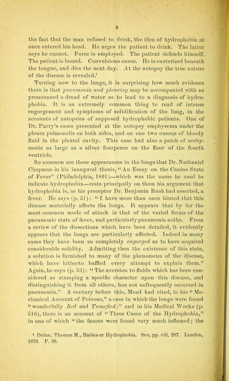 the fact that the man refused to drink, the idea of hydrophobia at once entered his head. He urges the patient to drink. The latter says he cannot. Force is employed. The patient defends himself. The patient is bound. Convulsions ensue. He is cauterized beneath the tongue, and dies the next day. At the autopsy the true nature of the disease is revealed.^ Turning now to the lungs, it is surprising how much evidence there is that pneumonia and pleurisy may be accompanied with so pronounced a dread of water as to lead to a diagnosis of hydro- phobia. It is an extremely common thing to read of intense engorgement and symptoms of solidification of tlie lung, in the accounts of autopsies of supposed hydrophobic patients. One of Dr. Parry’s cases presented at the autopsy emphysema under the pleura pulmonalis on both sides, and on one two ounce,s of bloody fluid in the pleural cavit}^. This case had also a patch of ecchy- mosis as large as a silver fourpence on the floor of the fourth ventricle. So common are these appearances in the lungs that Dr. Nathaniel Chapman in his inaugural thesis, “An Essay on the Canine State of Fever” (Philadelphia, 1801)—which was the name he used to indicate hydrophobia—rests principally on them his argument that hydrophobia is, as his preceptor Dr. Benjamin Rush had asserted, a fever. He says (p. 51) : “ I have more than once hinted that this disease materially affects the lungs. It appears that by far the most common mode of attack is that of the varied forms of the pneumonic state of fever, and particularly pneumonia notha. From a review of the dissections which have been detailed, it evidently appears that the lungs are particularly affected. Indeed in many cases they have been so completely engorged as to have acquired considerable solidity. Admitting then the existence of this state, a solution is furnished to many of the phenomena of the disease, which have hitlierto baffled every attempt to explain them.” Again, he says (p. 53) : “ The aversion to fluids which has been con- sidered as stamping a specific character upon this disease, and distinguishing it from all others, has not unfrequentl3^ occurred in pneumonia.” A century before this, Mead had cited, in his “ Me- chanical Account of Poisons,” a case in which the lungs were found “ wonderfullj^ Red and Tumefied and in his Medical Works (p. 510), tliere is an account of “Three Cases of the Hydrophobia,” in one of which “ the fauces were found very much inflamed ; the * Dolan, Thomas M., Rabies or Hydrophobia. 8vo, pp. viii, 287. London, 1879. P. 30.