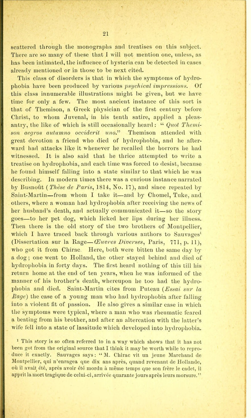 scattered through the monographs and treatises on this subject. There are so many of these that I will not mention one, unless, as has been intimated, the influence of hysteria can be detected in cases already mentioned or in those to be next cited. This class of disorders is that in which the symptoms of hydro- phobia have been produced by various psychical impressions. Of this class innumerable illustrations might be given, but we have time for only a few. The most ancient instance of this sort is that of Themison, a Greek physician of the first century before Christ, to whom Juvenal, in his tenth satire, applied a pleas- antry, the like of which is still occasionally heard; “ Quot Tliemi- son aegros autumno occiderit uno.'’^ Themison attended with great devotion a friend who died of hydrophobia, and he after- ward had attacks like it whenever he recalled the horrors he had witnessed. It is also said that he thrice attempted to write a treatise on hydrophobia, and each time was forced to desist, because he found himself falling into a state similar to that which he was describing. In modern times there was a curious instance narrated by Busnout {These de Paris., 1814, No. 17), and since repeated by Saint-Martin—from whom I take it—and by Chomel, Tuke, and others, where a woman had hydrophobia after receiving the news of H her husband’s death, and actually communicated it—so the story ; goes—to her pet dog, which licked her lips during her illness. I Then there is the old story of the two brothers of Montpellier, which I have traced back through various authors to Sauvages^ (Dissertation sur la Rage—CEuvres Piverses, Paris, 771, p. 11), who got it from Chirac. Here, both were bitten the same da}' by a dog; one w'ent to Holland, the other stayed behind and died of I hydrophobia in forty days. The first heard nothing of this till his , return home at the end of ten years, when he was informed of the I manner of his brother’s death, whereupon he too had the hydro- I phobia and died. Saint-Martin cites from Puteau {Essai sur la. Page) the case of a young man who had hydrophobia after falling into a violent fit of passion. He also gives a similar case in which the symptoms were typical, where a man who was rheumatic feared a beating from his brother, and after an altercation with the latter’s wife fell into a state of lassitude which developed into hydrophobia. 1 This story is so often referred to in a way which shows that it has not been got from the original source that I think it maybe worth while to repro- duce it exactly. Sauvages says: “ M. Chirac vit un jeime Marchand de Montpellier, qui n’enragea que dix ans apres, quand revenant de Hollande, oil il avait ete, apres avoir etc mordu a meme temps que son fr^re le cadet, il apprit la mort tragique de celui-ci, arrivee quarante jours apres leurs morsure. ’ ’