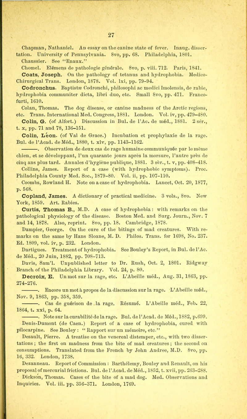 Chapman, Nathaniel. An essay on the canine state of fever. Inaug. disser- tation. University of Pennsylvania. 8vo, pp. 68. Philadelphia, 1801. Chaussier. See “Enaux.” Chomel. Elemens de pathologie generale. 8vo, p. viii. 712. Paris, 1841. Coats, Joseph. On the pathology of tetanus and hydrophobia. Medico- Chirurgical Trans. London, 1878. Vol. Ixi, pp. 79-94. Codronchus. Baptist* Codronchi, philosophi ac medici Imolensis, de rahie, hydrophobia communiter dicta, libri duo, etc. Small 8vo, pp. 471. Franco- furti, 1610. Colan, Thomas. The dog disease, or canine madness of the Arctic regions, etc. Trans. International Med. Congress, 1881. London. Vol. iv, pp. 479-480. Colin, G. (of Alfort.) Discussion in Bui. de I’Ac. de med., 1881. 2 ser., t. X, pp. 71 and 78, 136-151. Colin, Leon, (of Val de Grace.) Incubation et prophylaxie de la rage. Bui. de PAcad. deMed., 1880, t. xlv, pp. 1143-1162. •. Observation de deux cas de rage humaine communiquee par le meme chien, et se developpant. Pun quarante jours apres la morsure, Pautre pres de cinq ans plus tard. Annales d’hygiene publique, 1881. 3 ser., t. v, pp. 408-418. Collins, James. Report of a case (with hydrophobic symptoms). Proc. Philadelphia County Med. Soc., 1879-80. Vol. ii, pp. 107-110. Coombs, Rowland H. Note on a case of hydrophobia. Lancet, Oct. 20, 1877, p. 568. Copland, James. A dictionary of practical medicine. 3 vols., 8vo. New York, 1859. Art. Rabies. Curtis, Thomas B., M.D. A case of hydrophobia: with remarks on. the pathological physiology of the disease. Boston Med. and Surg. Journ., Nov. 7 and 14, 1878. Also, reprint. 8vo, pp. 18. Cambridge, 1878. Dampier, George. On the cure of the hitings of mad creatures. With re- marks on the same by Hans Sloane, M. D. Philos. Trans, for 1698, No. 237. Ed. 1809, vol. iv, p. 232. London. Dartigues. Treatment of hydrophobia. SeeBouley’s Report, in Bui. de PAc. de Med., 20 Juin, 1882, pp. 708-713. Davis, Sam’l. Unpublished letter to Dr. Rush, Oct. 2, 1801. Ridgway Branch of the Philadelphia Library. Vol. 24, p. 80. Decroix, E. Unmot sur la rage, etc. L’Abeille med., Aug. 31, 1863, pp. 274-276. . Encore un mot a propos de la discussion sur la rage. L’Abeille med., Nov. 9, 1863, pp. 358, 359. . Cas de guerison de.la rage. Resume. L’Abeille med., Feb. 22, 1864, t. xxi, p. 64. . Note sur la curabilite de la rage. Bui. de I’Acad. de Med., 1882, p.699. Denis-Dumont (de Caen.) Report of a case of hydrophobia, cured with pilocarpine. See Bouley : “ Rapport sur un memoire, etc.” Desault, Pierre. A treatise on the venereal distemper, etc., with two disser- tations ; the first on madness from the bite of mad creatures; the second on consumptions. Translated from the French by John Andree, M.D. 8vo, pp. 16, 332. London, 1738. Dezanneau. Report of Commission : Barthelemy, Bouley and Renault, on his proposal of mercurial frictions. Bui. de I’Acad. deMed., 1852, t. xvii,pp. 263-288. Dickson, Thomas. Cases of the bite of a mad dog. Med. Observations and Inquiries. Vol. iii. pp. 356-371. London, 1769.