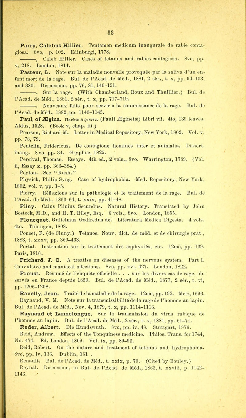 Parry, Calebus Hillier. Tentamen medicum inaugurale de rabie conta- giosa. 8vo, p. 102. Edinburgi, 1778. — , Caleb Hillier. Cases of tetanus and rabies contagiosa. 8vo, pp. V, 218. London, 1814. Pasteur, L. Note snr la maladie nouvelle provoquee par la saliva d’un en- fant mort de la rage. Bui. de I’Acad, de Med., 1881, 2 ser., t. x, pp. 94-103, and 380. Discussion, pp. 76, 81, 140-151. . Sur la rage. (With Chamberland, Roux and Thuillier.) Bui. de I’Acad. de Med., 1881, 2 ser., t. x, pp. 717-719. . Nouveaux faits pour servir a la connaissance de la rage. Bui. de I’Acad, de MM., 1882, pp. 1140-1145. Paul, of .ZBgina. UavXov AtyivtiTov (Pauli u^ginetse) Libri vii. 4to, 139 leaves. Aldus, 1528. (Book v, chap, hi.) Pearson, Richard M. Letter in Medical Repository, New York, 1802. Vol. v, pp. 78, 79. Pentzlin, Fridericus. De contagione homines inter et animalia. Dissert, inaug. 8 VO, pp. 34. Gryphise, 1825. Percival, Thomas. Essays. 4th ed., 2 vols., 8vo. Warrington, 1789. (Vol. ii. Essay x, pp. 363-384.) Peyton. See “Rush.” Physick, Philip Syng. Case of hydrophobia. Med. Repository, New York, 1802, vol. V, pp. 1-5. Piorry. Reflexions sur la pathologie et le traitement de la rage. Bui. de I’Acad. de Med., 1863-64, t. xxix, pp. 41-48. Pliny. Caius Plinius Secundus. Natural History. Translated by John Bostock, M.D., and H. T. Riley, Esq. 6 vols., 8vo. London, 1855. Ploucquet, Gulielmus Godfredus de. Literatura Medica Digesta. 4 vols. 4to. Tubingen, 1808. Poncet, F. (de Cluny.) Tetanos. Nouv. diet, de med. et de chirurgie prat., 1883, t. XXXV, pp. 360-463. Portal. Instruction sur le traitement des asphyxies, etc. 12mo, pp. 139. Paris, 1816. Prichard, J. C. A treatise on diseases of the nervous system. Part I. Convulsive and maniacal affections. 8vo, pp. xvi, 427. London, 1822. Proust. Resume de I’enquete otficielle . . . sur les divers cas de rage, ob- serves en France depuis 1850. Bui. de I’Acad. de Med., 1877, 2 ser., t. vi, pp.1206-1208. Ravelly, Jean. Traite de la maladie de la rage. 12mo, pp. 192. Metz, 1696. Raynaud, V. M. Note sur latransmissibilite de la rage de I’homme au lapin. Bui. de I’Acad. de Med., Nov. 4, 1879, t. x, pp. 1114-1116. Raynaud et Lannelongue. Sur la transmission du virus rabique de I’homme au lapin. Bui. de I’Acad. de MM., 2 ser., t. x, 1881, pp. 61-71. Reder, Albert. Die Hundswuth. 8vo, pp. iv. 48. Stuttgart, 1876. Reid, Andrew. Etfects of the Tonquinese medicine. Philos. Trans, for 1744, No. 474. Ed. London, 1809. Vol. ix, pp. 89-93. Reid, Robert. On the nature and treatment of tetanus and hydrophobia. 8vo, pp. iv, 136. Dublin, 181 . Renault. Bui. de I’Acad. de Med., t. xxix, p. 70. (Cited by Bouley.) Reynal. Discussion, in Bui. de I’Acad. de MM., 1863, t. xxviii, p. 1142- 1146.