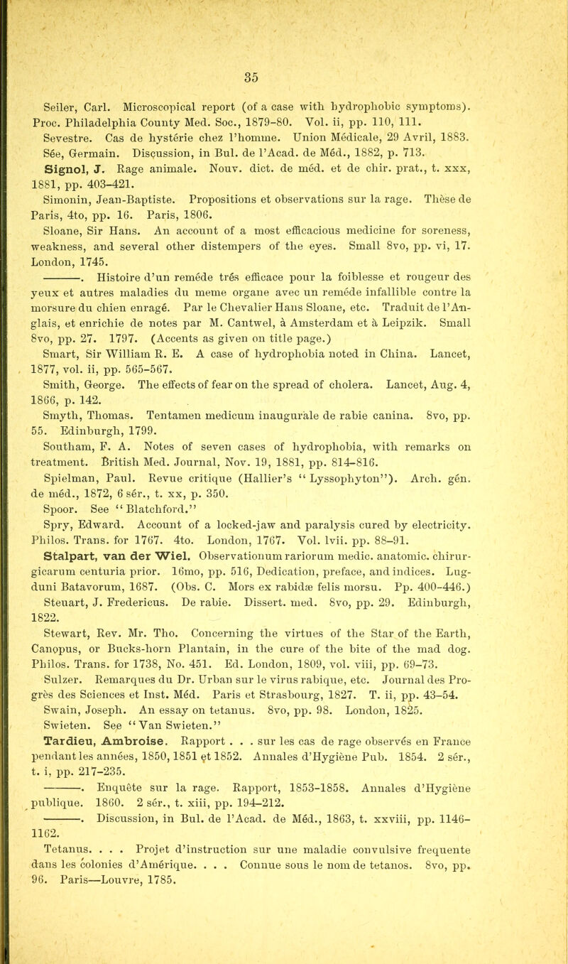 Seiler, Carl. Microscopical report (of a case with hydrophobic symptoms). Proc. Philadelphia County Med. Soc., 1879-80. Vol. ii, pp. 110, 111. Sevestre. Cas de hysterie chez I’homme. Union Medicale, 29 Avril, 1883. See, Germain. Disgussion, in Bui. de I’Acad. de Med., 1882, p. 713. Signol, J. Rage animale. Nouv. diet, de med. et de chir. prat., t. xxx, 1881, pp. 403-421. Simonin, Jean-Baptiste. Propositions et observations sur la rage. These de Paris, 4to, pp. 16. Paris, 1806. Sloane, Sir Hans. An account of a most efficacious medicine for soreness, weakness, and several other distempers of the eyes. Small 8vo, pp. vi, 17. London, 1745. . Histoire d’un remede tres efficace pour la foiblesse et rougeur des yeux et autres maladies du meme organe avec un remede infallible centre la morsure du chien enrage. Par le Chevalier Hans Sloane, etc. Traduit de I’An- glais, et enrichie de notes par M. Cantwel, a Amsterdam et 5, Leipzik. Small 8vo, pp. 27. 1797. (Accents as given on title page.) Smart, Sir William R. E. A case of hydrophobia noted in China. Lancet, 1877, vol. ii, pp. 565-567, Smith, George. The effects of fear on the spread of cholera. Lancet, Aug. 4, 1866, p. 142. Smyth, Thomas. Tentamen medicum inaugurate de rabie canina. 8vo, pp. 55. Edinburgh, 1799. Southam, F. A. Notes of seven cases of hydrophobia, with remarks on treatment. British Med. Journal, Nov. 19, 1881, pp. 814-816. Spielman, Paul. Revue critique (Hallier’s “ Lyssophyton”). Arch. gen. de med., 1872, 6 ser., t. xx, p. 350. Spoor. See “ Blatchford.” Spry, Edward. Account of a locked-jaw and paralysis cured by electricity. Philos. Trans, for 1767. 4to. London, 1767. Vol. Ivii. pp. 88-91. Stalpart, van der Wiel. Observationumrariorum medic, anatomic, chirur- gicarum centuria prior. 16mo, pp. 516, Dedication, preface, and indices. Lug- duni Batavorum, 1687. (Obs. C. Mors ex rabidse felis morsu. Pp. 400-446.) Steuart, J. Fredericus. De rabie. Dissert, med. 8vo, pp. 29. Edinburgh, 1822. Stewart, Rev. Mr. Tho. Concerning the virtues of the Star of the Earth, Canopus, or Bucks-horn Plantain, in the cure of the bite of the mad dog. Philos. Trans, for 1738, No. 451. Ed. London, 1809, vol. viii, pp. 69-73. Sulzer. Remarques du Dr. Urban sur le virus rabique, etc. Journal des Pro- gres des Sciences et Inst. M4d. Paris et Strasbourg, 1827. T. ii, pp. 43-54. Swain, Joseph. An essay on tetanus. 8vo, pp. 98. London, 1825. Swieten. See “ Van Swieten.” Tardieu, Ambroise. Rapport . . . sur les cas de rage observes en France pendant les annees, 1850,1851 gt 1852. Annales d’Hygiene Pub. 1854. 2 ser., t. i, pp. 217-235. . Enquete sur la rage. Rapport, 1853-1858. Annales d’Hygiene publique. 1860. 2 ser., t. xiii, pp. 194-212. . Discussion, in Bui. de PAcad. de MM., 1863, t. xxviii, pp. 1146- 1162. Tetanus. . . . Projet d’instruction sur une maladie convulsive frequente dans les colonies d’Amerique. . . . Connue sous le nom de tetanos. 8vo, pp. 96. Paris—Louvre, 1785.