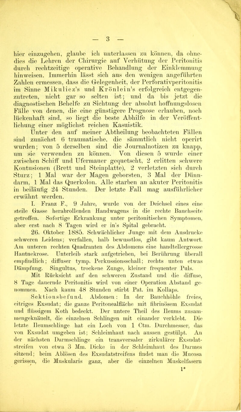 hier einzugeheii, glaube icli niitciiasseii zu können, da olme- dies die Leliren der Cldrurgie auf Verliütung der Peritonitis durcli reclitzeitige operative Beliandlung der Einkbunmung liinweisen. Immerhin lässt sich aus den wenigen angeführten Zahlen ermessen, dass die Gelegenheit, der Perforativjieritonitis im Sinne Mikulicz’s und Krönlein’s erfolgreich entgegen- zutreten, nicht gar so selten ist; und da bis jetzt die diagnostischen Behelfe zu Sichtung der absolut liofPnungslosen Fälle von denen, die eine günstigere Prognose erlauben, nocli lückenhaft sind, so liegt die beste Abhilfe in der Veröffent- lichung einer möglichst reichen Kasuistik. Unter den auf meiner Abtheilung beobachteten Fällen sind zunächst 6 traumatische, die sämmtlicli niclit operirt wurden; von 5 derselben sind die Journalnotizen zu knapp, um sie verwenden zu können. Von diesen 5 wurde einer zwischen Schiff und Ufermauer gequetscht, 2 erlitten schwere Kontusionen (Brett und Steinplatte), 2 verletzten sich durch Sturz; 1 Mal war der Magen geborsten, 3 Mal der Dünn- darm, 1 Mal das Querkolon. Alle starben an akuter Peritonitis in beiläufig 24 Stunden. Der letzte Fall mag ausführlicher erwälmt werden. I. Franz F., 9 Jahre, wurde von der Deichsel eines eine steile Gasse herabrollenden Handwagens in die rechte Bancliseite getroffen. Sofortige Erkranknng unter peritonitischen Symptomen, al)er erst nacli 8 Tagen wird er in’s Spital gebracht. 26. Oktober 1885. Schwächlicher Junge mit dem Ausdrucke scliweren Leidens; verfallen, halb bewusstlos, gibt kaum Antwort. Am unteren rechten Quadranten des Abdomens eine handtellergrosse Hautnekrose. Unterleib stark aufgetrieben, bei Berührung überall empfindlich; diffuser tymp. Perkussionsschall; rechts unten etwas Dämpfung. Singultus, trockene Zunge, kleiner frequenter Puls. Mit Hücksiclit auf den schweren Zustand und die diffuse, 8 Tage dauernde Peritonitis wird von einer Operation Abstand ge- nommen. Nach kaum 48 Stunden stirbt Pat. im Kollaps. Sektionshefund. Abdomen: In der Bauchhöhle freies, eitriges Exsudat; die ganze Peritonealfläche mit fibrinösem Exsudat und düssigem Koth bedeckt. Der untere Theil des Heums zusam- mengeknäuelt, die einzelnen Schlingen mit einander verklebt. Die letzte Heumschlinge hat ein Loch von 1 Ctm. Durchmesser, das von Exsudat umgeben ist; Schleimhaut nach aussen gestülpt. An der nächsten Darmschlinge ein transversaler zirkulärer Exsudat- streifen von etwa 3 Mm. Dicke in der Schleimhaut des Darmes sitzend; beim Ablösen des Exsudatstreifens findet man die Mucosa gerissen, die Muskularis ganz, aber die einzelnen Muskelfasern 1*