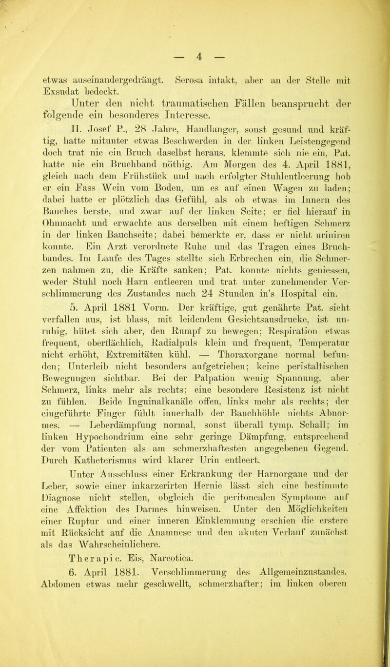 etwas auseinandergedrängt. Serosa intakt, aber an der Stelle mit Exsudat bedeckt. Unter den nicbt tranmatiscben Fällen beansprucht der folgende ein besonderes Interesse. II. Josef P., 28 Jahre, Handlanger, sonst gesund und kräf- tig, batte mitunter etwas Beschwerden in der linken Leistengegend doch trat nie ein Bruch daselbst heraus, klemmte sich nie ein, Pat. hatte nie ein Bruchband nötliig. Am Morgen des 4. April 1881, gleich nach dem Frühstück und nach erfolgter Stuhlentleerung hob er ein Fass Wein vom Boden, um es auf einen Wagen zu laden; dabei hatte er plötzlich das Gefühl, als oh etwas im Innern des Bauches berste, und zwar auf der linken Seite; er fiel hierauf in Olinmacht und erwachte aus derselben mit einem heftigen Sclimerz in der linken Bauchseite; dabei bemerkte er, dass er nicht urinircn konnte. Ein Arzt verordnete Buhe und das Tragen eines Bruch- bandes. Im Laufe des Tages stellte sich Erbrechen ein, die Schmer- zen nahmen zu, die Kräfte sanken; Pat. konnte nichts geniessen, weder Stuhl noch Harn entleeren und trat unter zunehmender Ver- schlimmerung des Zustandes nach 24 Stunden in’s Hospital ein. 5. April 1881 Vorm. Der kräftige, gut genährte Pat. sieht verfallen aus, ist hlass, mit leidendem Gesichtsausdrucke, ist un- ruhig, hütet sich aber, den Bumpf zu bewegen; Bespiration etwas frequent, oberflächlich, Badialpuls klein und frequent, Temperatur nicht erhöht, Extremitäten kühl. — Thoraxorgane normal hefun- den; Unterleib nicht besonders aufgetriehen; keine peristaltischen Bewegungen sichtbar. Bei der Palpation wenig Spannung, aber Schmerz, links mehr als rechts; eine besondere Besistenz ist nickt zu fühlen. Beide Inguinalkanäle offen, links melir als rechts; der eingeführte Finger fühlt innerhalb der Bauchhöhle iiichts Abnor- mes. — Leberdämpfung normal, sonst überall tymp. Schall; im linken Hypochondrium eine sehr geringe Dämpfung, entsprechend der vom Patienten als am schmerzhaftesten angegebenen Gegend. Durch Katheterismus wird klarer Urin entleert. Unter Ausschluss einer Erkrankung der Harnorgane und der Leber, sowie einer inkarzerirten Hernie lässt sich eine bestimmte Diagnose nicht stellen, obgleich die peritonealen Symptome auf eine Affektion des Darmes hin weisen. Unter den Möglichkeiten einer Buptur und einer inneren Einklemmung erschien die erstere mit Bücksicht auf die Anamnese und den akuten Verlauf zunäckst als das Wahrscheinlichere. Therapie. Eis, Narcotica. 6. April 1881. Verschlimmerung des Allgemeinzustandes. Abdomen etwas mehr geschwellt, schmerzhafter; im linken oberen