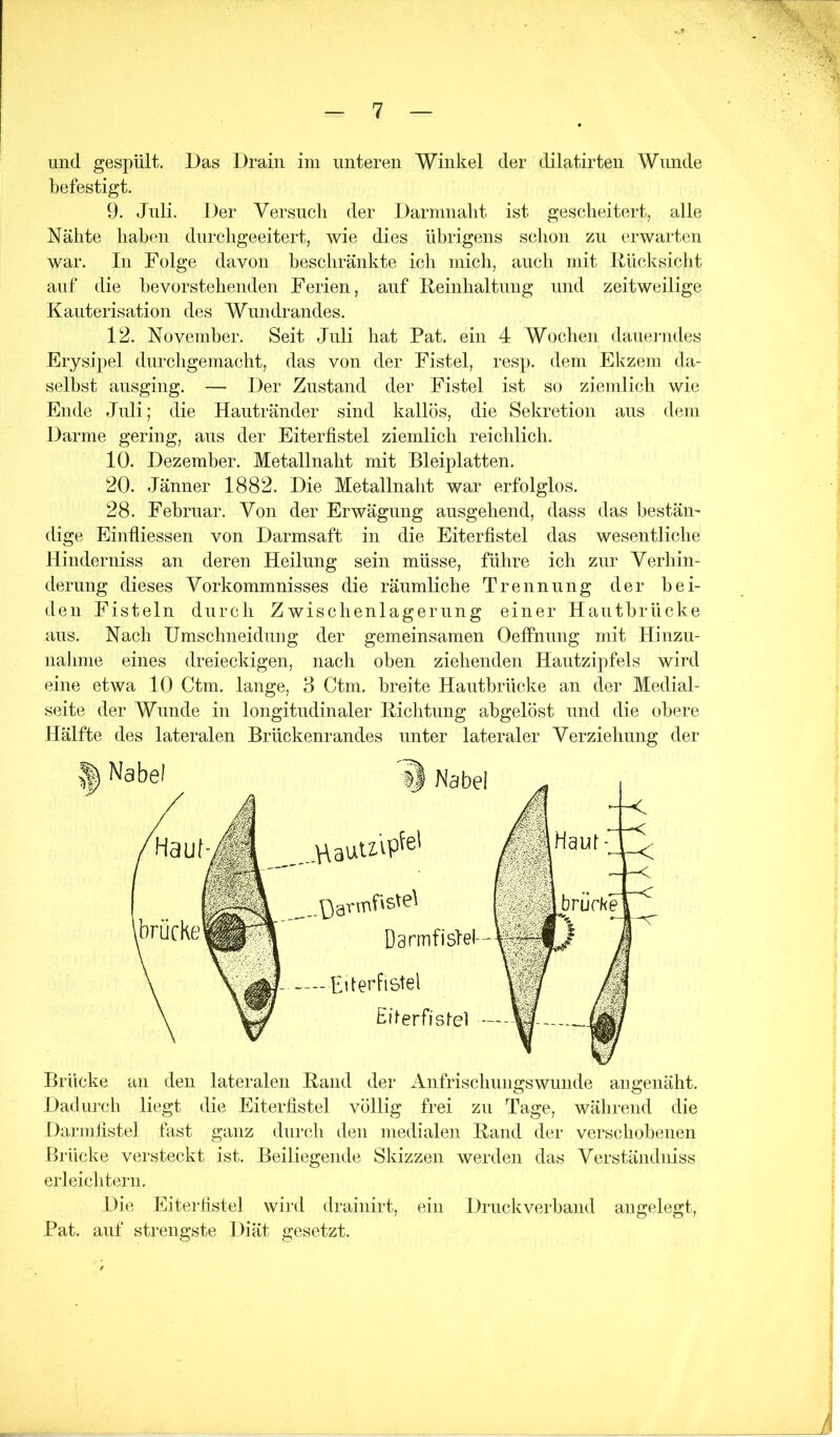 und gespült. Das Drain ini unteren Winkel der dilatirten Wunde befestigt. 9. Juli. Der Versuch der Darninalit ist gescheitert, alle Nähte liahen durcligeeitert, wie dies übrigens schon zu erwarten war. In Folge davon beschränkte icli inicli, aucli mit RücJvsicht auf die bevorstehenden Ferien, auf Reinlialtung und zeitweilige Kauterisation des Wundrandes. 12. November. Seit Juli hat Pat. ein 4 Wochen dauej-ndes Erysipel durcligemacht, das von der Fistel, resp. dem Elvzem da- selbst ausging. — Der Zustand der Fistel ist so ziemlich wie Ende Juli; die Hautränder sind kallös, die Sekretion aus dem Darme gering, aus der Eiterfistel ziemlich reichlich. 10. Dezember. Metallnaht mit Bleiplatten. 20. Jänner 1882. Die Metallnaht war erfolglos. 28. Februar. Von der Erwägung ausgehend, dass das bestän- dige Einfliessen von Darmsaft in die Eiterfistel das wesentliche Hinderniss an deren Heilung sein müsse, führe ich zur Verhin- derung dieses Vorkommnisses die räumliche Trennung der bei- den Fisteln durch Zwischenlagerung einer Hautbrücke aus. Nach Umschneidung der gemeinsamen Oeffnung mit Hinzu- nahme eines dreieckigen, nach oben ziehenden Hautzipfels wird eine etwa 10 Ctm. lange, 3 Ctm. breite Hautbrücke an der Medial- seite der Wunde in longitudinaler Richtung abgelöst und die obere Hälfte des lateralen Brückenrandes unter lateraler Verziehung der ^ Nabel Nabel Darmfislel- —Fderfistel Eilerfislel - Brücke an den lateralen Rand der Anfrischungswunde angenäht. Dadurch liegt die Eiterfistel völlig frei zu Tage, während die Darmfistel fast ganz durch den medialen Rand der verschobenen Brücke versteckt ist. Beiliegende Skizzen werden das Verständniss erleichtern. Die Eitei'fistel wird drainirt, ein Druckverband angelegt, Pat. auf strengste Diät gesetzt.