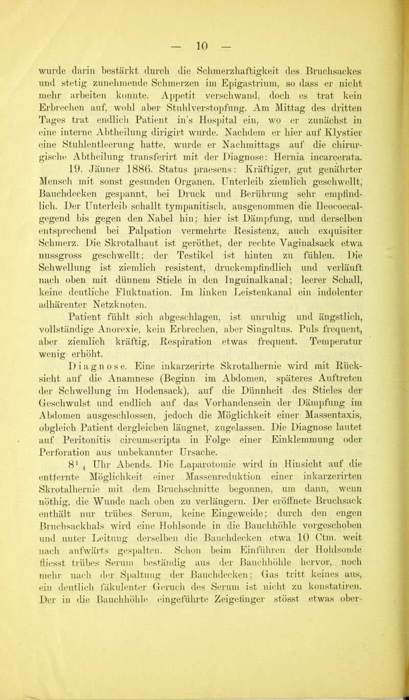 wurde darin bestärkt durch die Sclimerzliaftigkeit des Bruchsackes und stetig zunehniende Schmerzen im Epigastrium, so dass er nicht mehr arbeiten konnte. Appetit verschwand, doch es trat kein Erbrechen auf, wohl aber Stuhlverstopfung. Am Mittag des dritten Tages trat endlich Patient in’s Hospital ein, wo er zunächst in eine interne Abtheilung dirigirt wurde. Nachdem er hier auf Klystier eine Stuhlentleerung hatte, wurde er Nachmittags auf die chirur- gische Abtheilung transferirt mit der Diagnose: Hernia incarcerata. 19. Jänner 1886. Status praesens: Kräftiger, gut genährter Mensch mit sonst gesunden Organen. Unterleib ziemlich geschwellt, Bauchdecken gespannt, bei Druck und Berührung sehr empfind- lich. Der Unterleib schallt tympanitisch, ausgenommen die Ileocoecal- gegend bis gegen den Nabel hin; hier ist Dämpfung, und derselben entsprechend bei Palpation vermehrte Resistenz, auch exquisiter Schmerz. Die Skrotalhaut ist geröthet, der rechte Vaginalsack etwa nussgross geschwellt; der Testikel ist hinten zu fühlen. Die Schwellung ist ziemlich resistent, druckempfindlich und verläuft nach oben mit dünnem Stiele in den Inguinalkanal; leerer Schall, keine deutliche Fluktuation. Im linken Leistenkanal ein indolenter adhärenter Netzknoten. Patient fühlt sich abgeschlagen, ist unruhig und ängstlich, vollständige Anorexie, kein Erbrechen, aber Singultus. Puls frequent, aber ziemlich kräftig, Respiration etwas frequent. Temperatur wenig erhöht. Diagnose. Eine inkarzerirte Skrotalhernie wird mit Rück- sicht auf die Anamnese (Beginn im Abdomen, späteres Auftreten der Schwellung im Hodensack), auf die Dünnheit des Stieles der Geschwulst und endlich auf das Vorhandensein der Dämpfung im Abdomen ausgeschlossen, jedoch die Möglichkeit einer Massentaxis, obgleich Patient dergleichen läugnet, zugelassen. Die Diagnose lautet auf Peritonitis circumscripta in Folge einer Einklemmung oder Perforation aus unbekannter Ursache. 8 ^ 4 Uhr Abends. Die Laparotomie wird in Hinsicht auf die entfernte Möglichkeit einer Massenreduktion einer inkarzerirteii Skrotalhernie mit dem Bruchschnitte begonnen, um dann, wenn iiöthig, die Wunde nach oben zu verlängern. Der eröffnete Bruchsack enthält nur trübes Serum, keine Eingeweide; durch den engen Bruchsackhals wird eine Hohlsonde in die Bauchhöhle vorgeschoben und unter Leitung derselben die Bauchdecken etwa 10 Ctm. weit nach aufwärts gespalten. Schon beim Einführen der Hohlsoiide fliesst trübes Serum beständig aus der Bauchhöhle hervor, noch mehr nach der Spaltung der Bauchdeckeii; Gas tritt keines aus, ein deutlich fäkulenter Geruch des Serum ist nicht zu konstatiren. Der in die Bauchhöhle eingeführte Zeigefinger stösst etwas ober-