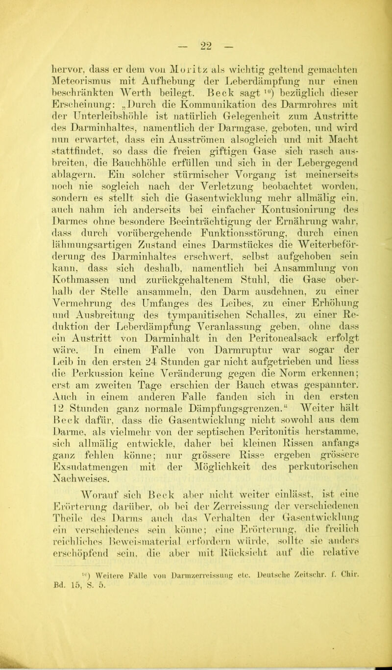 hervor, dass er dem von Moritz als wichtig geltend gemachten Meteorismus mit Aufhebung der Jjeberdämpfung nur einen beschränkten Werth beilegt. Beck sagt bezüglicli dieser Erscheinung: „J)urch die Kommunikation des Darmrohres mit der Unterleibshöhle ist natürlich Grelegenheit zum Austritte des Darminhaltes, namentlich der Darmgase, geboten, und wird nun erwartet, dass ein Ausströmen alsogleich und mit Macht stattfiudet, so dass die freien giftigen Gase sich rasch aus- breiten, die Bauchhöhle erfüllen und sich in der Lebergegend ablagern. Ein solcher stürmischer Vorgang ist meinerseits noch nie sogleich nach der Verletzung beobachtet worden, sondern es stellt sich die Gasentwicklung mehr allmälig ein. auch nahm ich anderseits bei einfacher Kontusionirung des Daimes ohne besondere Beeinträchtigung der Ernährung wahr, dass durch vorübergehende Funktionsstörung, durch einen lälimungsartigen Zustand eines Darmstückes die Weiterbeför- derung des Darminhaltes erschwert, selbst aufgehoben sein kann, dass sich deshalb, namentlich bei Ansammlung von Kothmassen und zurückgehaltenem Stuhl, die Gase ober- lialb der Stelle ansammeln, den Darm ausdehnen, zu einer Vermehrung des Umfanges des Leibes, zu einer Erhöhung und Ausbreitung des tympanitischen Schalles, zu einer Re- duktion der Leberdämpfung Veranlassung geben, ohne dass ein Austritt von Darminhalt in den Peritonealsack erfolgt wäre. In einem Falle von Darmruptur war sogar der Leib in den ersten 24 Stunden gar nicht aufgetrieben und liess die Perkussion keine Veränderung gegen die Norm erkennen; erst am zweiten Tage erschien der Bauch etwas gespannter. Auch in einem anderen Falle fanden sich in den ersten 12 Stunden ganz normale Dämpfungsgrenzen.“ Weiter hält Beck dafür, dass die Gasentwicklung nicht sowohl aus dem Darme, als vielmehr von der septischen Peritonitis her stamme, sich allmälig entwickle, daher bei kleinen Rissen anfangs ganz fehlen könne; nur grössere Risse ergeben grössere Exsudatmeiigen mit der Möglichkeit des perkutorischen Nachweises. AVorauf sich Beck aber nicht weiter einlässt, ist eine Flrörterung darüber, ob bei der Zerreissuiig der verschiedenen Theih'. des Darms auch das Verluilten der Gasentwicklung ein verschiedenes sein könne; eine Erörtening, die fnülich reichliches Beweismateilal erforch'rn würde, sollte sie anders erschöpfend sein, die aber mit Rücksicht auf die relative Weitere Falle von Dannz;erroi.ssung etc. Deutsche Zeitsclir. 1. Chir.