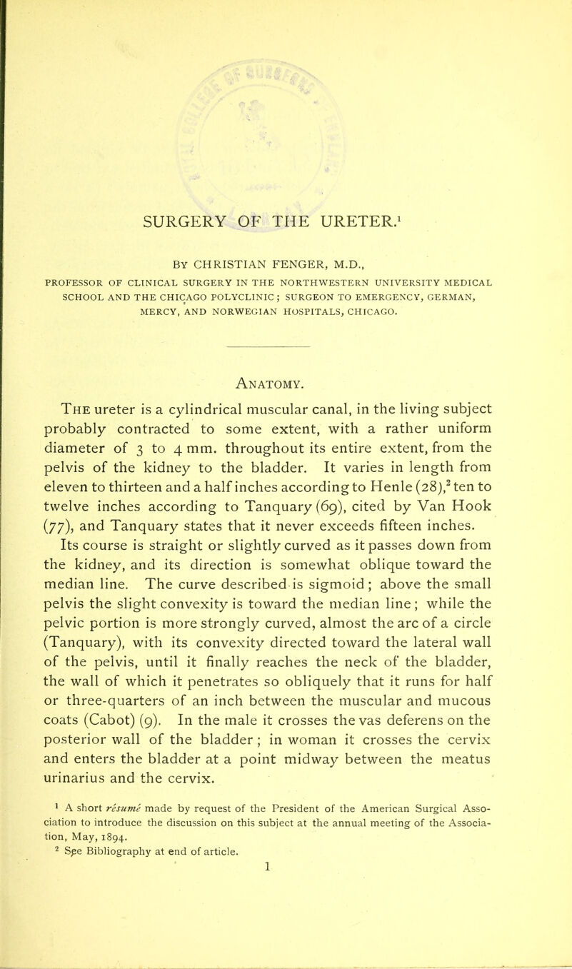 SURGERY OF THE URETER.' By CHRISTIAN FENCER, M.D., PROFESSOR OF CLINICAL SURGERY IN THE NORTHWESTERN UNIVERSITY MEDICAL SCHOOL AND THE CHICAGO POLYCLINIC; SURGEON TO EMERGENCY, GERMAN, MERCY, AND NORWEGIAN HOSPITALS, CHICAGO. Anatomy. The ureter is a cylindrical muscular canal, in the living subject probably contracted to some extent, with a rather uniform diameter of 3 to 4 mm. throughout its entire extent, from the pelvis of the kidney to the bladder. It varies in length from eleven to thirteen and a half inches according to Henle (28),^ ten to twelve inches according to Tanquary (69), cited by Van Hook (77), and Tanquary states that it never exceeds fifteen inches. Its course is straight or slightly curved as it passes down from the kidney, and its direction is somewhat oblique toward the median line. The curve described is sigmoid; above the small pelvis the slight convexity is toward the median line; while the pelvic portion is more strongly curved, almost the arc of a circle (Tanquary), with its convexity directed toward the lateral wall of the pelvis, until it finally reaches the neck of the bladder, the wall of which it penetrates so obliquely that it runs for half or three-quarters of an inch between the muscular and mucous coats (Cabot) (9). In the male it crosses the vas deferens on the posterior wall of the bladder ; in woman it crosses the cervix and enters the bladder at a point midway between the meatus urinarius and the cervix. ^ A short resume made by request of the President of the American Surgical Asso- ciation to introduce the discussion on this subject at the annual meeting of the Associa- tion, May, 1894, 2 Spe Bibliography at end of article.