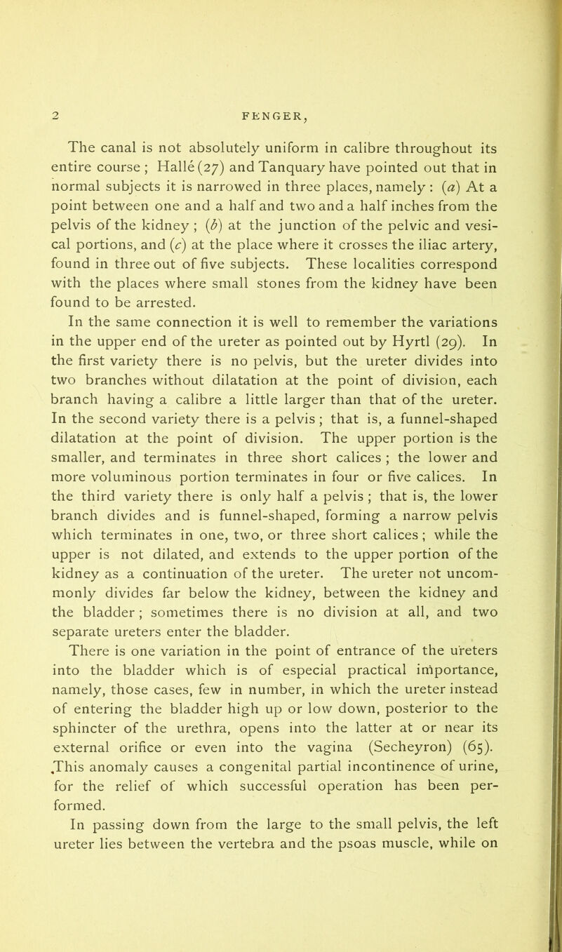 The canal is not absolutely uniform in calibre throughout its entire course ; Halle (27) and Tanquary have pointed out that in normal subjects it is narrowed in three places, namely: {a) At a point between one and a half and two and a half inches from the pelvis of the kidney ; {d) at the junction of the pelvic and vesi- cal portions, and (c) at the place where it crosses the iliac artery, found in three out of five subjects. These localities correspond with the places where small stones from the kidney have been found to be arrested. In the same connection it is well to remember the variations in the upper end of the ureter as pointed out by Hyrtl (29). In the first variety there is no pelvis, but the ureter divides into two branches without dilatation at the point of division, each branch having a calibre a little larger than that of the ureter. In the second variety there is a pelvis; that is, a funnel-shaped dilatation at the point of division. The upper portion is the smaller, and terminates in three short calices ; the lower and more voluminous portion terminates in four or five calices. In the third variety there is only half a pelvis ; that is, the lower branch divides and is funnel-shaped, forming a narrow pelvis which terminates in one, two, or three short calices; while the upper is not dilated, and extends to the upper portion of the kidney as a continuation of the ureter. The ureter not uncom- monly divides far below the kidney, between the kidney and the bladder ; sometimes there is no division at all, and two separate ureters enter the bladder. There is one variation in the point of entrance of the ureters into the bladder which is of especial practical importance, namely, those cases, few in number, in which the ureter instead of entering the bladder high up or low down, posterior to the sphincter of the urethra, opens into the latter at or near its external orifice or even into the vagina (Secheyron) (65). ,This anomaly causes a congenital partial incontinence of urine, for the relief of which successful operation has been per- formed. In passing down from the large to the small pelvis, the left ureter lies between the vertebra and the psoas muscle, while on