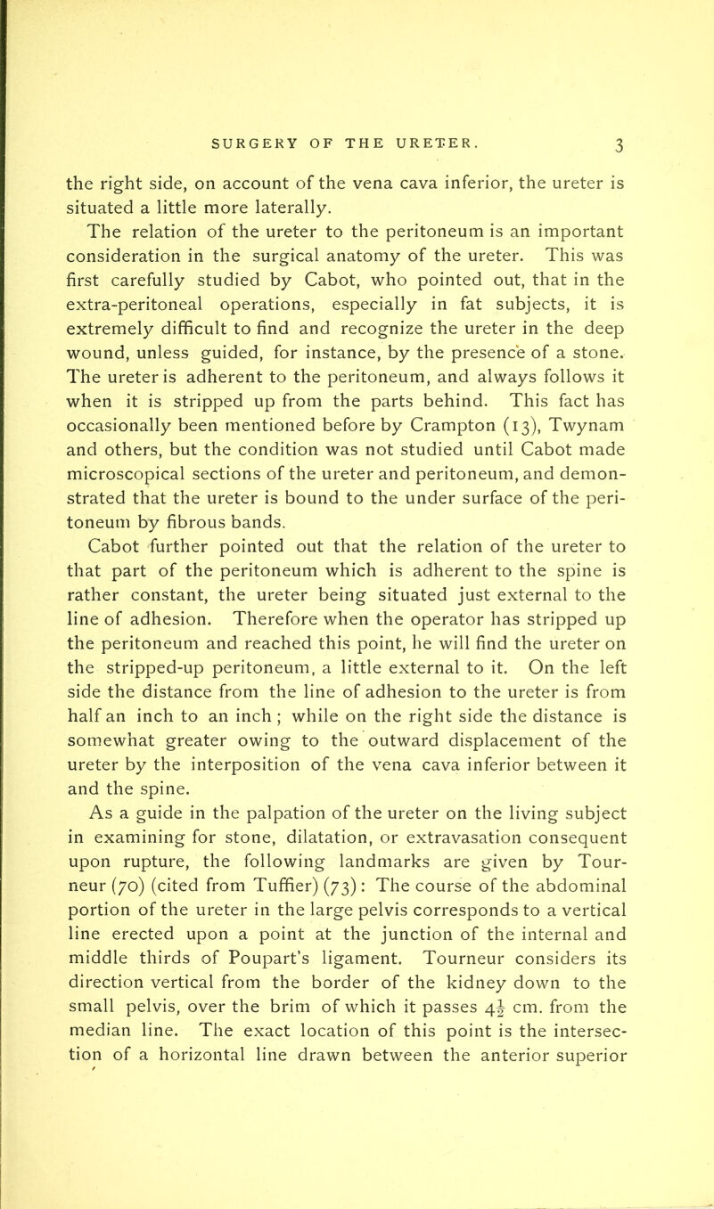 the right side, on account of the vena cava inferior, the ureter is situated a little more laterally. The relation of the ureter to the peritoneum is an important consideration in the surgical anatomy of the ureter. This was first carefully studied by Cabot, who pointed out, that in the extra-peritoneal operations, especially in fat subjects, it is extremely difficult to find and recognize the ureter in the deep wound, unless guided, for instance, by the presence of a stone. The ureter is adherent to the peritoneum, and always follows it when it is stripped up from the parts behind. This fact has occasionally been mentioned before by Crampton (13), Twynam and others, but the condition was not studied until Cabot made microscopical sections of the ureter and peritoneum, and demon- strated that the ureter is bound to the under surface of the peri- toneum by fibrous bands. Cabot further pointed out that the relation of the ureter to that part of the peritoneum which is adherent to the spine is rather constant, the ureter being situated just external to the line of adhesion. Therefore when the operator has stripped up the peritoneum and reached this point, he will find the ureter on the stripped-up peritoneum, a little external to it. On the left side the distance from the line of adhesion to the ureter is from half an inch to an inch ; while on the right side the distance is somewhat greater owing to the outward displacement of the ureter by the interposition of the vena cava inferior between it and the spine. As a guide in the palpation of the ureter on the living subject in examining for stone, dilatation, or extravasation consequent upon rupture, the following landmarks are given by Tour- neur (70) (cited from Tuffier) (73): The course of the abdominal portion of the ureter in the large pelvis corresponds to a vertical line erected upon a point at the junction of the internal and middle thirds of Poupart’s ligament. Tourneur considers its direction vertical from the border of the kidney down to the small pelvis, over the brim of which it passes 4J cm. from the median line. The exact location of this point is the intersec- tion of a horizontal line drawn between the anterior superior