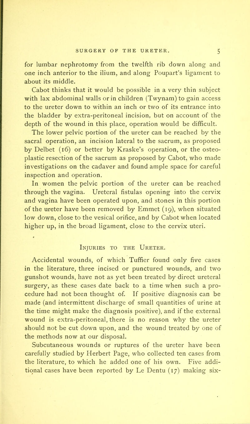 for lumbar nephrotomy from the twelfth rib down along and one inch anterior to the ilium, and along Poupart’s ligament to about its middle. Cabot thinks that it would be possible in a very thin subject with lax abdominal walls or in children (Twynam) to gain access to the ureter down to within an inch or two of its entrance into the bladder by extra-peritoneal incision, but on account of the depth of the wound in this place, operation would be difficult. The lower pelvic portion of the ureter can be reached by the sacral operation, an incision lateral to the sacrum, as proposed by Delbet (i6) or better by Kraske’s operation, or the osteo- plastic resection of the sacrum as proposed by Cabot, who made investigations on the cadaver and found ample space for careful inspection and operation. In women the pelvic portion of the ureter can be reached through the vagina. Ureteral fistulas opening into the cervix and vagina have been operated upon, and stones in this portion of the ureter have been removed by Emmet (19), when situated low down, close to the vesical orifice, and by Cabot when located higher up, in the broad ligament, close to the cervix uteri. Injuries to the Ureter. Accidental wounds, of which Tufifier found only five cases in the literature, three incised or punctured wounds, and two gunshot wounds, have not as yet been treated by direct ureteral surgery, as these cases date back to a time when such a pro- cedure had not been thought of. If positive diagnosis can be made (and intermittent discharge of small quantities of urine at the time might make the diagnosis positive), and if the external wound is extra-peritoneal, there is no reason why the ureter should not be cut down upon, and the wound treated by one of the methods now at our disposal. Subcutaneous wounds or ruptures of the ureter have been carefully studied by Herbert Page, who collected ten cases from the literature, to which he added one of his own. Five addi- tional cases have been reported by Le Dentu (17) making six-