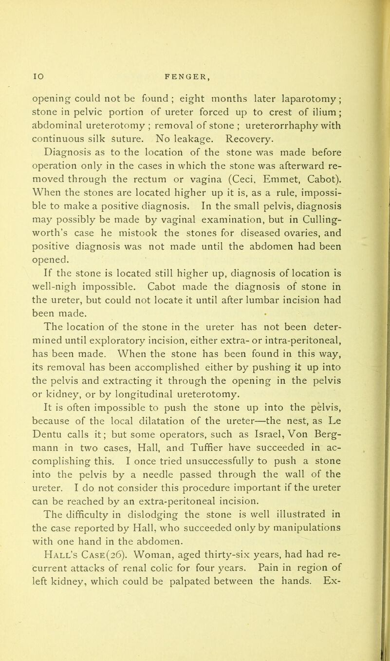 opening could not be found; eight months later laparotomy; stone in pelvic portion of ureter forced up to crest of ilium; abdominal ureterotomy ; removal of stone ; ureterorrhaphy with continuous silk Suture. No leakage. Recovery. Diagnosis as to the location of the stone was made before operation only in the cases in which the stone was afterward re- moved through the rectum or vagina (Ceci. Emmet, Cabot). When the stones are located higher up it is, as a rule, impossi- ble to make a positive diagnosis. In the small pelvis, diagnosis may possibly be made by vaginal examination, but in Culling- worth’s case he mistook the stones for diseased ovaries, and positive diagnosis was not made until the abdomen had been opened. If the stone is located still higher up, diagnosis of location is well-nigh impossible. Cabot made the diagnosis of stone in the ureter, but could not locate it until after lumbar incision had been made. The location of the stone in the ureter has not been deter- mined until exploratory incision, either extra- or intra-peritoneal, has been made. When the stone has been found in this way, its removal has been accomplished either by pushing it up into the pelvis and extracting it through the opening in the pelvis or kidney, or by longitudinal ureterotomy. It is often impossible to push the stone up into the pelvis, because of the local dilatation of the ureter—the nest, as Le Dentu calls it; but some operators, such as Israel, Von Berg- mann in two cases, Hall, and Tufher have succeeded in ac- complishing this. I once tried unsuccessfully to push a stone into the pelvis by a needle passed through the wall of the ureter. I do not consider this procedure important if the ureter can be reached by an extra-peritoneal incision. The difficulty in dislodging the stone is well illustrated in the case reported by Hall, who succeeded only by manipulations with one hand in the abdomen. Hall’s Case(26). Woman, aged thirty-six years, had had re- current attacks of renal colic for four years. Pain in region of left kidney, which could be palpated between the hands. Ex-