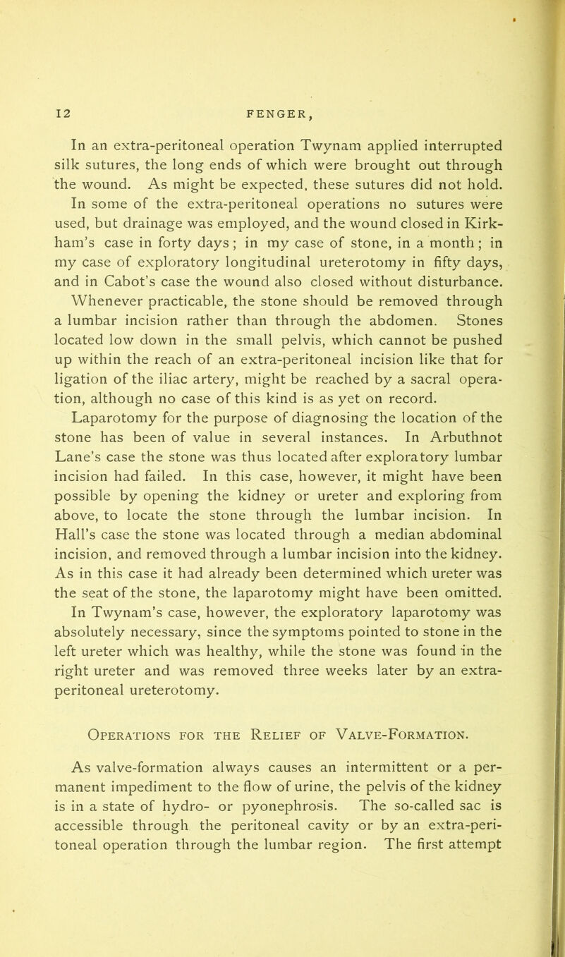 In an extra-peritoneal operation Twynam applied interrupted silk sutures, the long ends of which were brought out through the wound. As might be expected, these sutures did not hold. In some of the extra-peritoneal operations no sutures were used, but drainage was employed, and the wound closed in Kirk- ham’s case in forty days; in my case of stone, in a month; in my case of exploratory longitudinal ureterotomy in fifty days, and in Cabot’s case the wound also closed without disturbance. Whenever practicable, the stone should be removed through a lumbar incision rather than through the abdomen. Stones located low down in the small pelvis, which cannot be pushed up within the reach of an extra-peritoneal incision like that for ligation of the iliac artery, might be reached by a sacral opera- tion, although no case of this kind is as yet on record. Laparotomy for the purpose of diagnosing the location of the stone has been of value in several instances. In Arbuthnot Lane’s case the stone was thus located after exploratory lumbar incision had failed. In this case, however, it might have been possible by opening the kidney or ureter and exploring from above, to locate the stone through the lumbar incision. In Hall’s case the stone was located through a median abdominal incision, and removed through a lumbar incision into the kidney. As in this case it had already been determined which ureter was the seat of the stone, the laparotomy might have been omitted. In Twynam’s case, however, the exploratory laparotomy was absolutely necessary, since the symptoms pointed to stone in the left ureter which was healthy, while the stone was found in the right ureter and was removed three weeks later by an extra- peritoneal ureterotomy. Operations for the Relief of Valve-Formation. As valve-formation always causes an intermittent or a per- manent impediment to the flow of urine, the pelvis of the kidney is in a state of hydro- or pyonephrosis. The so-called sac is accessible through the peritoneal cavity or by an extra-peri- toneal operation through the lumbar region. The first attempt