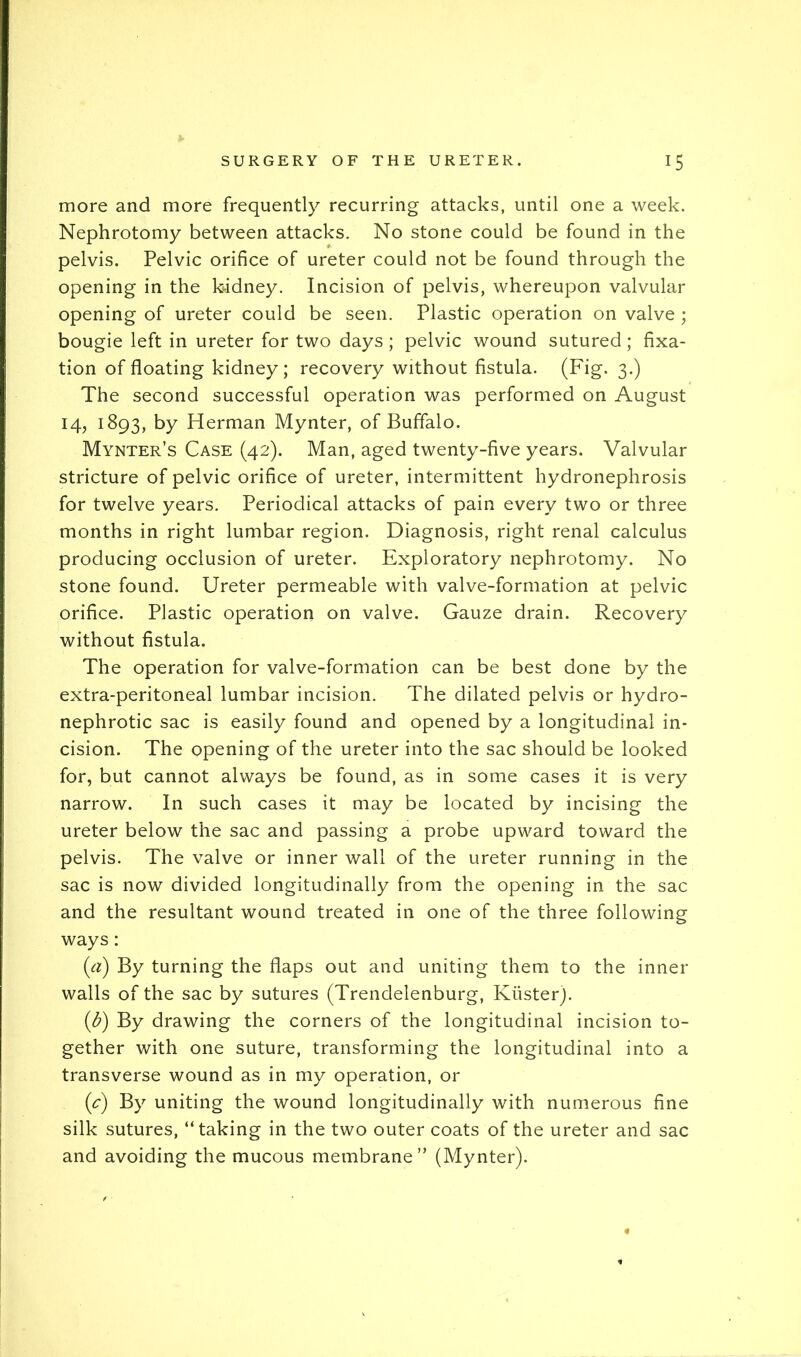 more and more frequently recurring attacks, until one a week. Nephrotomy between attacks. No stone could be found in the pelvis. Pelvic orifice of ureter could not be found through the opening in the kidney. Incision of pelvis, whereupon valvular opening of ureter could be seen. Plastic operation on valve ; bougie left in ureter for two days ; pelvic wound sutured; fixa- tion of floating kidney; recovery without fistula. (Fig. 3.) The second successful operation was performed on August 14, 1893, by Herman Mynter, of Buffalo. Mynter’s Case (42). Man, aged twenty-five years. Valvular stricture of pelvic orifice of ureter, intermittent hydronephrosis for twelve years. Periodical attacks of pain every two or three months in right lumbar region. Diagnosis, right renal calculus producing occlusion of ureter. Exploratory nephrotomy. No stone found. Ureter permeable with valve-formation at pelvic orifice. Plastic operation on valve. Gauze drain. Recovery without fistula. The operation for valve-formation can be best done by the extra-peritoneal lumbar incision. The dilated pelvis or hydro- nephrotic sac is easily found and opened by a longitudinal in- cision. The opening of the ureter into the sac should be looked for, but cannot always be found, as in some cases it is very narrow. In such cases it may be located by incising the ureter below the sac and passing a probe upward toward the pelvis. The valve or inner wall of the ureter running in the sac is now divided longitudinally from the opening in the sac and the resultant wound treated in one of the three following ways: (cl) By turning the flaps out and uniting them to the inner walls of the sac by sutures (Trendelenburg, Kiister). (b) By drawing the corners of the longitudinal incision to- gether with one suture, transforming the longitudinal into a transverse wound as in my operation, or (c) By uniting the wound longitudinally with numerous fine silk sutures, “taking in the two outer coats of the ureter and sac and avoiding the mucous membrane” (Mynter).