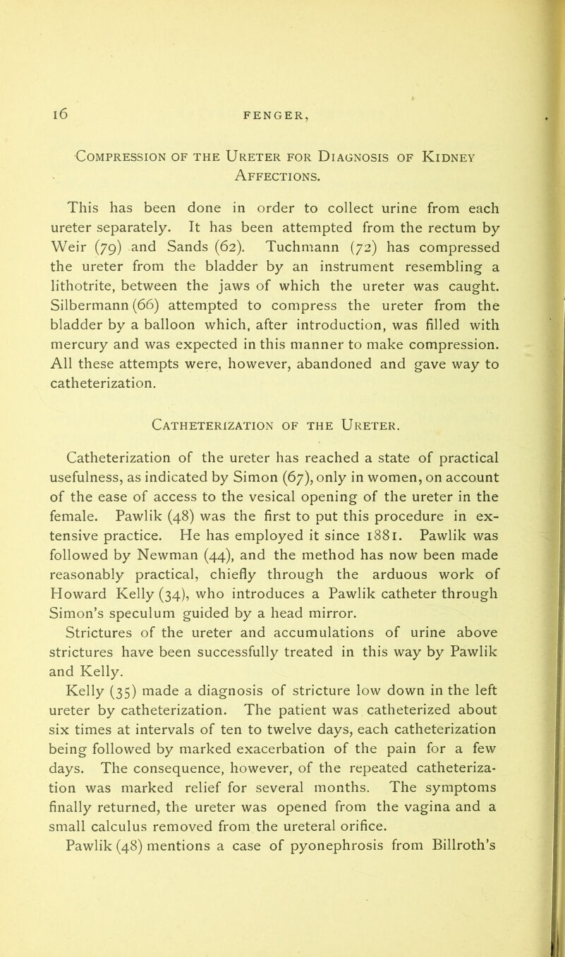 Compression of the Ureter for Diagnosis of Kidney Affections. This has been done in order to collect urine from each ureter separately. It has been attempted from the rectum by Weir (79) and Sands (62). Tuchmann (72) has compressed the ureter from the bladder by an instrument resembling a lithotrite, between the jaws of which the ureter was caught. Silbermann (66) attempted to compress the ureter from the bladder by a balloon which, after introduction, was filled with mercury and was expected in this manner to make compression. All these attempts were, however, abandoned and gave way to catheterization. Catheterization of the Ureter. Catheterization of the ureter has reached a state of practical usefulness, as indicated by Simon (67), only in women, on account of the ease of access to the vesical opening of the ureter in the female. Pawlik (48) was the first to put this procedure in ex- tensive practice. He has employed it since 1881. Pawlik was followed by Newman (44), and the method has now been made reasonably practical, chiefly through the arduous work of Howard Kelly (34), who introduces a Pawlik catheter through Simon’s speculum guided by a head mirror. Strictures of the ureter and accumulations of urine above strictures have been successfully treated in this way by Pawlik and Kelly. Kelly (35) made a diagnosis of stricture low down in the left ureter by catheterization. The patient was catheterized about six times at intervals of ten to twelve days, each catheterization being followed by marked exacerbation of the pain for a few days. The consequence, however, of the repeated catheteriza- tion was marked relief for several months. The symptoms finally returned, the ureter was opened from the vagina and a small calculus removed from the ureteral orifice. Pawlik (48) mentions a case of pyonephrosis from Billroth’s