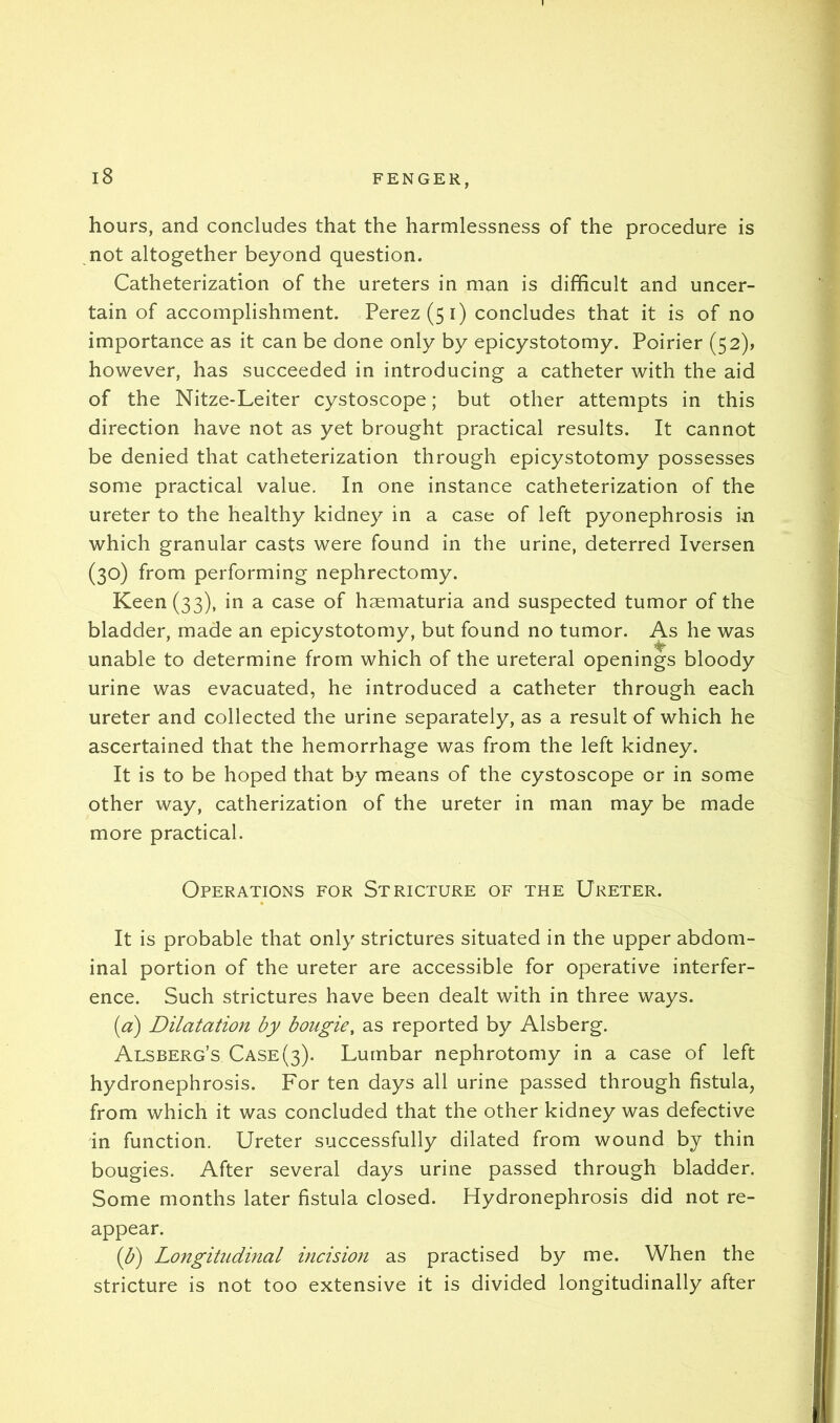 hours, and concludes that the harmlessness of the procedure is not altogether beyond question. Catheterization of the ureters in man is difficult and uncer- tain of accomplishment. Perez (5 i) concludes that it is of no importance as it can be done only by epicystotomy. Poirier (52)? however, has succeeded in introducing a catheter with the aid of the Nitze-Leiter cystoscope; but other attempts in this direction have not as yet brought practical results. It cannot be denied that catheterization through epicystotomy possesses some practical value. In one instance catheterization of the ureter to the healthy kidney in a case of left pyonephrosis in which granular casts were found in the urine, deterred Iversen (30) from performing nephrectomy. Keen (33), in a case of haematuria and suspected tumor of the bladder, made an epicystotomy, but found no tumor. As he was unable to determine from which of the ureteral openings bloody urine was evacuated, he introduced a catheter through each ureter and collected the urine separately, as a result of which he ascertained that the hemorrhage was from the left kidney. It is to be hoped that by means of the cystoscope or in some other way, catherization of the ureter in man may be made more practical. Operations for Stricture of the Ureter. It is probable that only strictures situated in the upper abdom- inal portion of the ureter are accessible for operative interfer- ence. Such strictures have been dealt with in three ways. {a) Dilatation by bougie, as reported by Alsberg. Alsberg’s Case(3). Lumbar nephrotomy in a case of left hydronephrosis. For ten days all urine passed through fistula, from which it was concluded that the other kidney was defective in function. Ureter successfully dilated from wound by thin bougies. After several days urine passed through bladder. Some months later fistula closed. Hydronephrosis did not re- appear. (b^ Longitudinal incision as practised by me. When the stricture is not too extensive it is divided longitudinally after