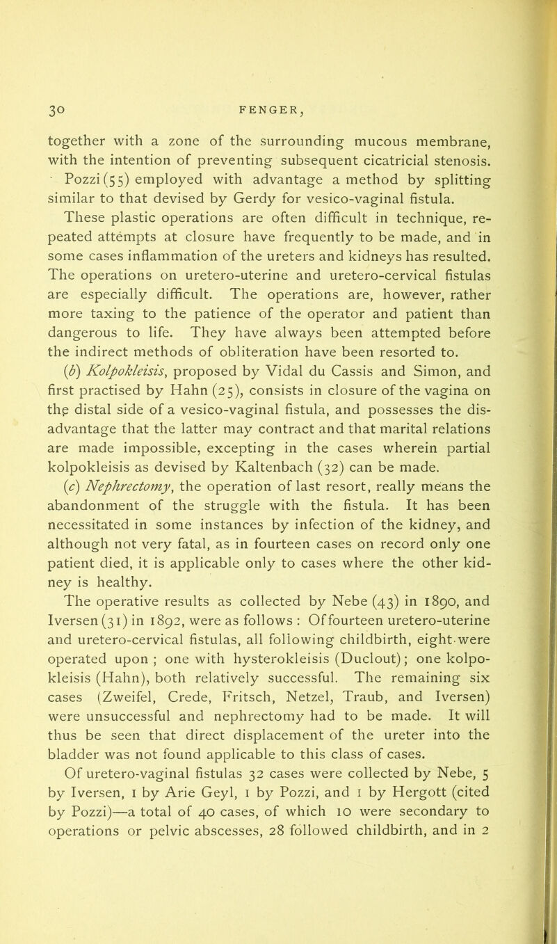 together with a zone of the surrounding mucous membrane, with the intention of preventing subsequent cicatricial stenosis. ' Pozzi (55) employed with advantage a method by splitting similar to that devised by Gerdy for vesico-vaginal fistula. These plastic operations are often difficult in technique, re- peated attempts at closure have frequently to be made, and in some cases inflammation of the ureters and kidneys has resulted. The operations on uretero-uterine and uretero-cervical fistulas are especially difficult. The operations are, however, rather more taxing to the patience of the operator and patient than dangerous to life. They have always been attempted before the indirect methods of obliteration have been resorted to. (d) Kolpokleisis, proposed by Vidal du Cassis and Simon, and first practised by Hahn (25), consists in closure of the vagina on thp distal side of a vesico-vaginal fistula, and possesses the dis- advantage that the latter may contract and that marital relations are made impossible, excepting in the cases wherein partial kolpokleisis as devised by Kaltenbach (32) can be made. ic) Nephrectomy, the operation of last resort, really means the abandonment of the struggle with the fistula. It has been necessitated in some instances by infection of the kidney, and although not very fatal, as in fourteen cases on record only one patient died, it is applicable only to cases where the other kid- ney is healthy. The operative results as collected by Nebe (43) in 1890, and Iversen (31) in 1892, were as follows : Of fourteen uretero-uterine and uretero-cervical fistulas, all following childbirth, eight-were operated upon ; one with hysterokleisis (Duclout); one kolpo- kleisis (Hahn), both relatively successful. The remaining six cases (Zweifel, Crede, Fritsch, Netzel, Traub, and Iversen) were unsuccessful and nephrectomy had to be made. It will thus be seen that direct displacement of the ureter into the bladder was not found applicable to this class of cases. Of uretero-vaginal fistulas 32 cases were collected by Nebe, 5 by Iversen, i by Arie Geyl, i by Pozzi, and i by Hergott (cited by Pozzi)—a total of 40 cases, of which 10 were secondary to operations or pelvic abscesses, 28 followed childbirth, and in 2