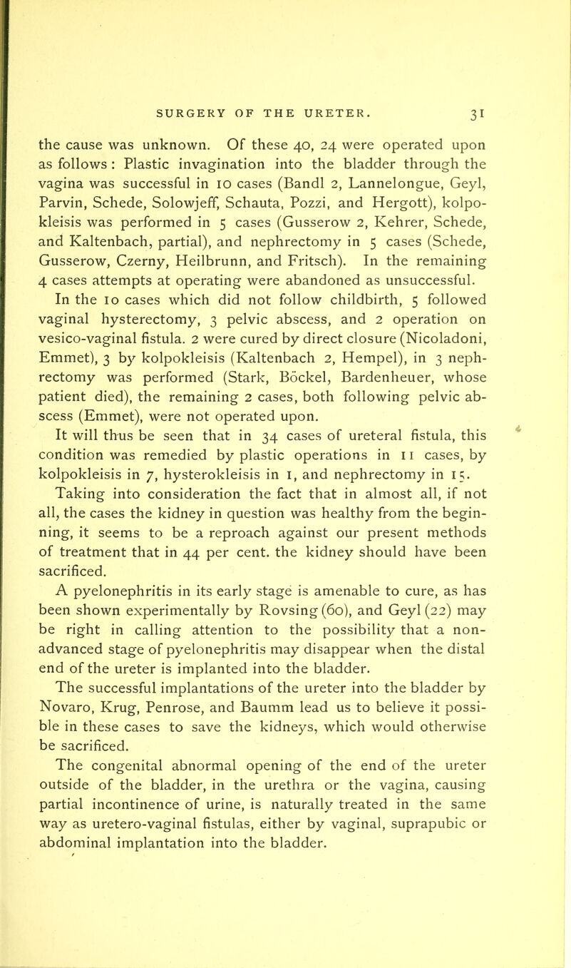 the cause was unknown. Of these 40, 24 were operated upon as follows : Plastic invagination into the bladder through the vagina was successful in 10 cases (Bandl 2, Lannelongue, Geyl, Parvin, Schede, Solowjeff, Schauta, Pozzi, and Hergott), kolpo- kleisis was performed in 5 cases (Gusserow 2, Kehrer, Schede, and Kaltenbach, partial), and nephrectomy in 5 cases (Schede, Gusserow, Czerny, Heilbrunn, and Fritsch). In the remaining 4 cases attempts at operating were abandoned as unsuccessful. In the 10 cases which did not follow childbirth, 5 followed vaginal hysterectomy, 3 pelvic abscess, and 2 operation on vesico-vaginal fistula. 2 were cured by direct closure (Nicoladoni, Emmet), 3 by kolpokleisis (Kaltenbach 2, Hempel), in 3 neph- rectomy was performed (Stark, Bockel, Bardenheuer, whose patient died), the remaining 2 cases, both following pelvic ab- scess (Emmet), were not operated upon. It will thus be seen that in 34 cases of ureteral fistula, this condition was remedied by plastic operations in 11 cases, by kolpokleisis in 7, hysterokleisis in i, and nephrectomy in 15. Taking into consideration the fact that in almost all, if not all^ the cases the kidney in question was healthy from the begin- ning, it seems to be a reproach against our present methods of treatment that in 44 per cent, the kidney should have been sacrificed. A pyelonephritis in its early stage is amenable to cure, as has been shown experimentally by Rovsing(6o), and Geyl (22) may be right in calling attention to the possibility that a non- advanced stage of pyelonephritis may disappear when the distal end of the ureter is implanted into the bladder. The successful implantations of the ureter into the bladder by Novaro, Krug, Penrose, and Baumm lead us to believe it possi- ble in these cases to save the kidneys, which would otherwise be sacrificed. The congenital abnormal opening of the end of the ureter outside of the bladder, in the urethra or the vagina, causing partial incontinence of urine, is naturally treated in the same way as uretero-vaginal fistulas, either by vaginal, suprapubic or abdominal implantation into the bladder.