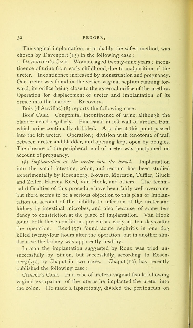 The vaginal implantation, as probably the safest method, was chosen by Davenport (i 5) in the following case: ' Davenport’s Case. Woman, aged twenty-nine years ; incon- tinence of urine from early childhood, due to malposition of the ureter. Incontinence increased by menstruation and pregnancy. One ureter was found in the vesico-vaginal septum running for- ward, its orifice being close to the external orifice of the urethra. Operation for displacement of ureter and implantation of its orifice into the bladder. Recovery. Bois (d’Auvillac) (8) reports the following case: Bois’ Case. Congenital incontinence of urine, although the bladder acted regularly. Fine canal in left wall of urethra from which urine continually dribbled. A probe at this point passed into the left ureter. Operation ; division with tenotome of wall between ureter and bladder, and opening kept open by bougies. The closure of the peripheral end of ureter was postponed on account of pregnancy. (3) Implantation of the ureter into the boivel. Implantation into the small intestine, colon, and rectum has been studied experimentally by Rosenberg, Novaro, Morestin, Tuffier, Gluck and Zeller, Harvey Reed, Van Hook, and others. The techni- cal difficulties of this procedure have been fairly well overcome, but there seems to be a serious objection to this plan of implan- tation on account of the liability to infection of the ureter and kidney by intestinal microbes, and also because of some ten- dency to constriction at the place of implantation. Van Hook found both these conditions present as early as ten days.after the operation. Reed (57) found acute nephritis in one dog killed twenty-four hours after the operation, but in another sim- ilar case the kidney was apparently healthy. In man the implantation suggested by Roux was tried un- successfully by Simon, but successfully, according to Rosen- berg (59), by Chaput in two cases. Chaput(i2) has recently published the following case: Chaput’s Case. In a case of uretero-vaginal fistula following vaginal extirpation of the uterus he implanted the ureter into the colon. He made a laparotomy, divided the peritoneum on