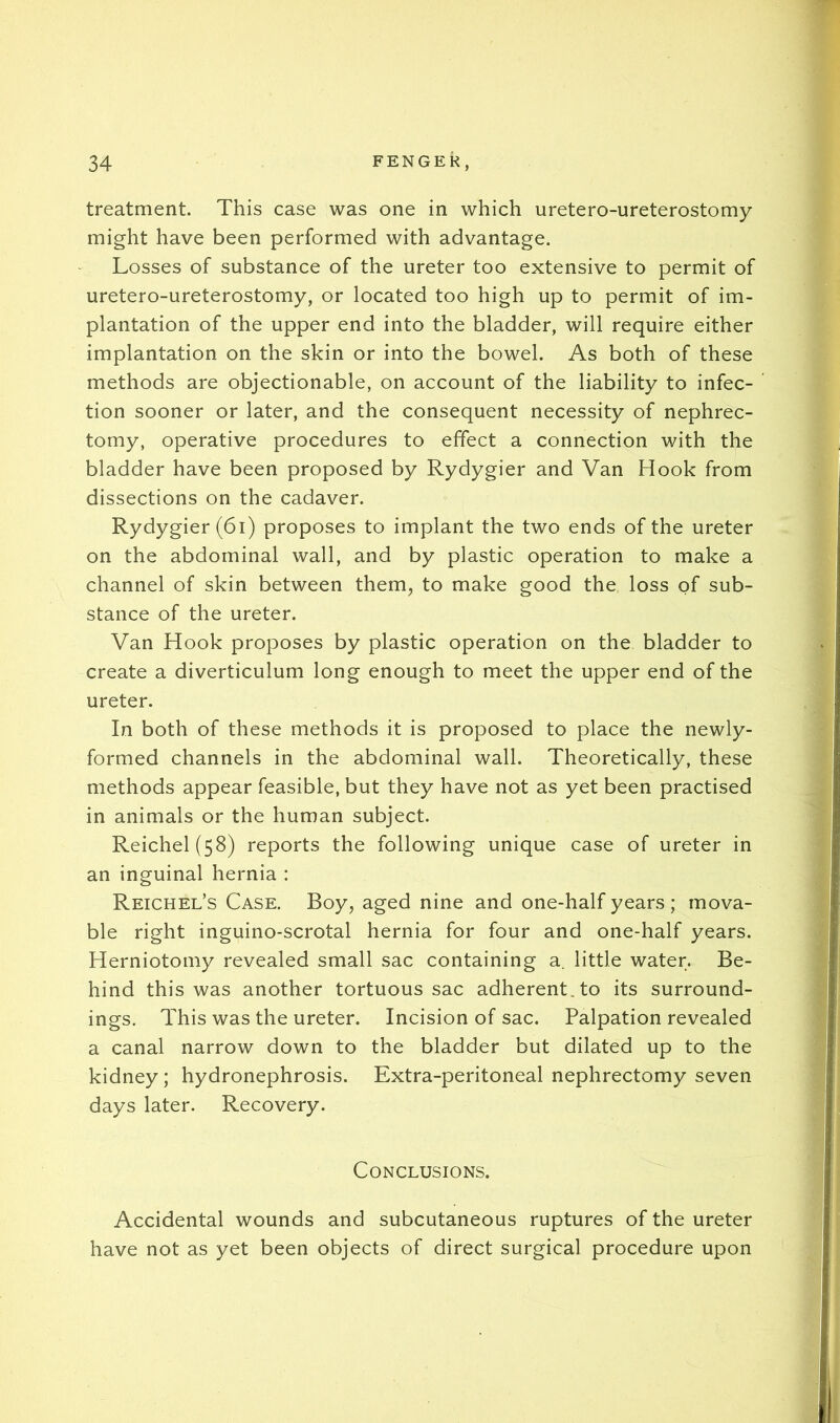 treatment. This case was one in which uretero-ureterostomy might have been performed with advantage. Losses of substance of the ureter too extensive to permit of uretero-ureterostomy, or located too high up to permit of im- plantation of the upper end into the bladder, will require either implantation on the skin or into the bowel. As both of these methods are objectionable, on account of the liability to infec- tion sooner or later, and the consequent necessity of nephrec- tomy, operative procedures to effect a connection with the bladder have been proposed by Rydygier and Van Hook from dissections on the cadaver. Rydygier (6i) proposes to implant the two ends of the ureter on the abdominal wall, and by plastic operation to make a channel of skin between them, to make good the loss of sub- stance of the ureter. Van Hook proposes by plastic operation on the bladder to create a diverticulum long enough to meet the upper end of the ureter. In both of these methods it is proposed to place the newly- formed channels in the abdominal wall. Theoretically, these methods appear feasible, but they have not as yet been practised in animals or the human subject. Reichel(58) reports the following unique case of ureter in an inguinal hernia : Reichel’s Case. Boy, aged nine and one-half years ; mova- ble right inguino-scrotal hernia for four and one-half years. Herniotomy revealed small sac containing a. little water. Be- hind this was another tortuous sac adherent, to its surround- ings. This was the ureter. Incision of sac. Palpation revealed a canal narrow down to the bladder but dilated up to the kidney; hydronephrosis. Extra-peritoneal nephrectomy seven days later. Recovery. Conclusions. Accidental wounds and subcutaneous ruptures of the ureter have not as yet been objects of direct surgical procedure upon