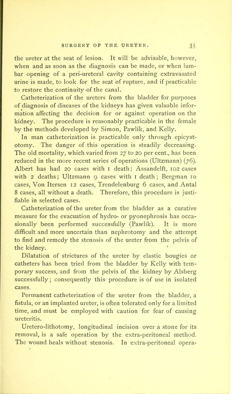 the ureter at the seat of lesion. It will be advisable, however, when and as soon as the diagnosis can be made, or when lum- bar opening of a peri-ureteral cavity containing extravasated urine is made, to look for the seat of rupture, and if practicable to restore the continuity of the canal. Catheterization of the ureters from the bladder for purposes of diagnosis of diseases of the kidneys has given valuable infor- mation affecting the decision for or against operation on the kidney. The procedure is reasonably practicable in the female by the methods developed by Simon, Pawlik, and Kelly. In man catheterization is practicable only through epicyst- otomy. The danger of this operation is steadily decreasing. The old mortality, which varied from 27 to 20 per cent., has been reduced in the more recent series of operations (Ultzmann) (76). Albert has had 20 cases with i death ; Assandelft, 102 cases with 2 deaths; Ultzmann 9 cases with i death; Bergman 10 cases. Von Itersen 12 cases, Trendelenburg 6 cases, and Antal 8 cases, all without a death. Therefore, this procedure is justi- fiable in selected cases. Catheterization of the ureter from the bladder as a curative measure for the evacuation of hydro- or pyonephrosis has occa- sionally been performed successfully (Pawlik). It is more difficult and more uncertain than nephrotomy and the attempt to find and remedy the stenosis of the ureter from the pelvis of the kidney. * Dilatation of strictures of the ureter by elastic bougies or catheters has been tried from the bladder by Kelly with tem- porary success, and from the pelvis of the kidney by Alsberg successfully; consequently this procedure is of use in isolated cases. Permanent catheterization of the ureter from the bladder, a fistula, or an implanted ureter, is often tolerated only for a limited time, and must be employed with caution for fear of causing ureteritis. Uretero-lithotomy, longitudinal incision over a stone for its removal, is a safe operation by the extra-peritoneal method. The wound heals without stenosis. In extra-peritoneal opera-