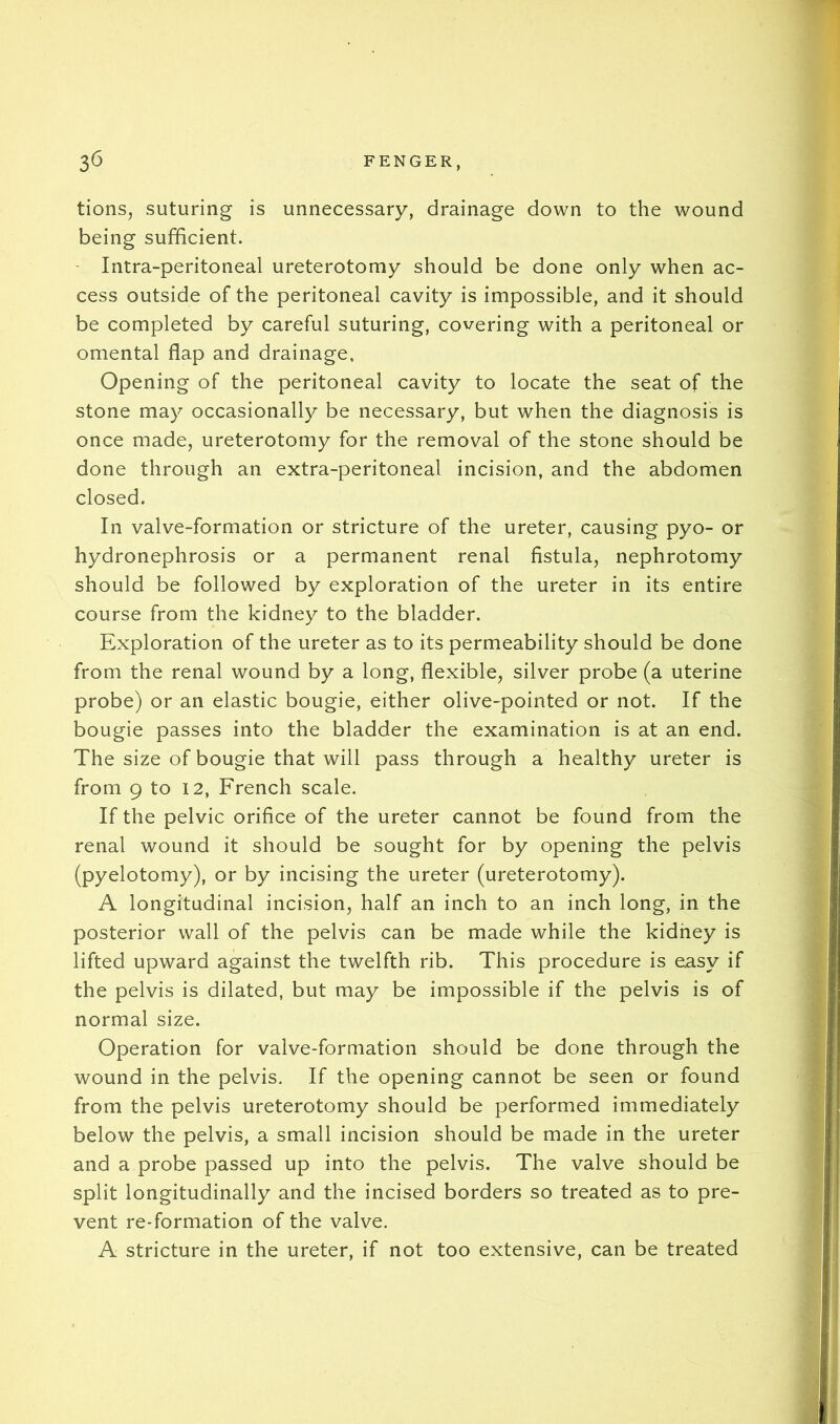 tions, suturing is unnecessary, drainage down to the wound being sufficient. ' Intra-peritoneal ureterotomy should be done only when ac- cess outside of the peritoneal cavity is impossible, and it should be completed by careful suturing, covering with a peritoneal or omental flap and drainage. Opening of the peritoneal cavity to locate the seat of the stone may occasionally be necessary, but when the diagnosis is once made, ureterotomy for the removal of the stone should be done through an extra-peritoneal incision, and the abdomen closed. In valve-formation or stricture of the ureter, causing pyo- or hydronephrosis or a permanent renal fistula, nephrotomy should be followed by exploration of the ureter in its entire course from the kidney to the bladder. Exploration of the ureter as to its permeability should be done from the renal wound by a long, flexible, silver probe (a uterine probe) or an elastic bougie, either olive-pointed or not. If the bougie passes into the bladder the examination is at an end. The size of bougie that will pass through a healthy ureter is from 9 to 12, French scale. If the pelvic orifice of the ureter cannot be found from the renal wound it should be sought for by opening the pelvis (pyelotomy), or by incising the ureter (ureterotomy). A longitudinal incision, half an inch to an inch long, in the posterior wall of the pelvis can be made while the kidney is lifted upward against the twelfth rib. This procedure is easy if the pelvis is dilated, but may be impossible if the pelvis is of normal size. Operation for valve-formation should be done through the wound in the pelvis. If the opening cannot be seen or found from the pelvis ureterotomy should be performed immediately below the pelvis, a small incision should be made in the ureter and a probe passed up into the pelvis. The valve should be split longitudinally and the incised borders so treated as to pre- vent re-formation of the valve. A stricture in the ureter, if not too extensive, can be treated
