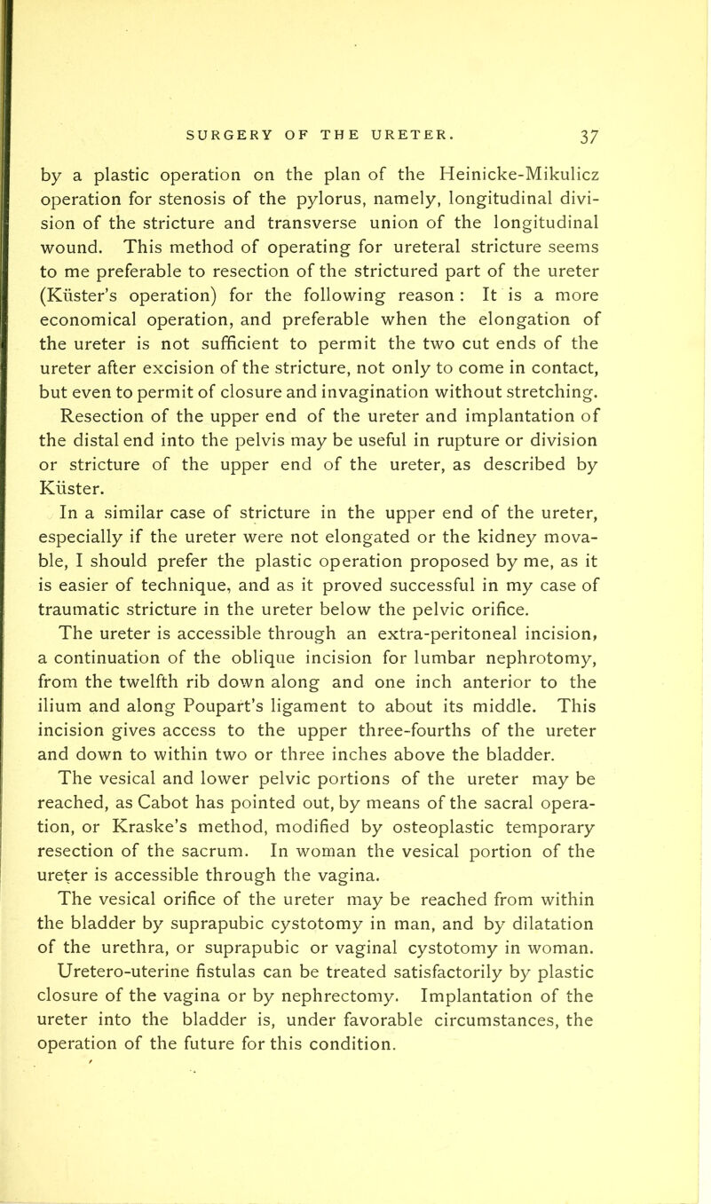 by a plastic operation on the plan of the Heinicke-Mikulicz operation for stenosis of the pylorus, namely, longitudinal divi- sion of the stricture and transverse union of the longitudinal wound. This method of operating for ureteral stricture seems to me preferable to resection of the strictured part of the ureter (Kiister’s operation) for the following reason : It is a more economical operation, and preferable when the elongation of the ureter is not sufficient to permit the two cut ends of the ureter after excision of the stricture, not only to come in contact, but even to permit of closure and invagination without stretching. Resection of the upper end of the ureter and implantation of the distal end into the pelvis may be useful in rupture or division or stricture of the upper end of the ureter, as described by Kiister. In a similar case of stricture in the upper end of the ureter, especially if the ureter were not elongated or the kidney mova- ble, I should prefer the plastic operation proposed by me, as it is easier of technique, and as it proved successful in my case of traumatic stricture in the ureter below the pelvic orifice. The ureter is accessible through an extra-peritoneal incision, a continuation of the oblique incision for lumbar nephrotomy, from the twelfth rib down along and one inch anterior to the ilium and along Poupart’s ligament to about its middle. This incision gives access to the upper three-fourths of the ureter and down to within two or three inches above the bladder. The vesical and lower pelvic portions of the ureter may be reached, as Cabot has pointed out, by means of the sacral opera- tion, or Kraske’s method, modified by osteoplastic temporary resection of the sacrum. In woman the vesical portion of the ureter is accessible through the vagina. The vesical orifice of the ureter may be reached from within the bladder by suprapubic cystotomy in man, and by dilatation of the urethra, or suprapubic or vaginal cystotomy in woman. Uretero-uterine fistulas can be treated satisfactorily by plastic closure of the vagina or by nephrectomy. Implantation of the ureter into the bladder is, under favorable circumstances, the operation of the future for this condition.