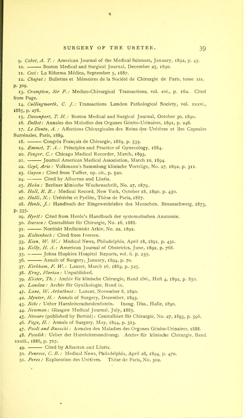 9. Cabot, A. T. : American Journal of the Medical Sciences, January, 1892, p. 43. TO. Boston Medical and Surgical Journal, December 25, 1890. 11. Ceci: La Riforma Medica, September 5, 1887. 12. Chapui : Bulletins et Memoires de la Societe de Chirurgie de Paris, tome xix. P- 309- 13. Crampton, Sir P.: Medico-Chirurgical Transactions, vol. xvi., p. 162. Cited from Page. 14. Cullingworth, C. J.: Transactions London Pathological Society, vol. xxxvi., 1885, p. 278. 15. Davenport, T. H. : Boston Medical and Surgical Journal, October 30, 1890. 16. Delbet: Annales des Maladies des Organes Genito-Urinaires, 1891, p. 246. 17. Le Dentu, A.: Affections Chirurgicales des Reins des-Ureteres et ‘des Capsules Surrenales, Paris, 1889. 18. Congres Francais de Chirurgie, 1889, p. 533. 19. Emmet, T. A.: Principles and Practice of Gynecology, 1884. 20. Fenger, C.: Chicago Medical Recorder, March, 1893. 21. Journal American Medical Association, March 10, 1894. 22. Geyl, Arie : Volkmann’s Sammlung klinische Vortrage, No. 27, 1892, p. 311. 23. Guy on : Cited from Tuffier, op. cit., p. 520. 24. Cited by Albarran and Lluria. 25. Hahn: Berliner klinische Wochenschrift, No. 27, 1879. 26. Hall, R. B.: Medical Record, New York, October 18, 1890, p. 430. 27. Halle, N.: Ureterite et Pyelite, These de Paris, 1887. 28. Henle, J.: Handbuch der Eingeweidelehre des Menschen. Braunschweig, 1873, P- 335- 29. Hyrtl: Cited from Henle’s Handbuch der systematischen Anatomic. 30. Iversen : Centralblatt fur Chirurgie, No. 16, 1888. 31. Nordiskt Mediciniskt Arkiv, No. 22, 1892. 32. Kaltenbach : Cited from Iversen. 33. Keen, W. W.: Medical News, Philadelphia, April 18, 1891, p. 431. 34. Kelly, H. A.: American Journal of Obstetrics, June, 1892, p. 768. 35. Johns Hopkins Hospital Reports, vol. ii. p. 235. 36. Annals of Surgery, January, 1894, p. 70. 37. Kirkham, F. W. : Lancet, March 16, 1889, p. 525. 38. Krug, Florian : Unpublished. 39. Kuster, Th.: Archiv flir klinische Chirurgie, Band xlvi.. Heft 4, 1892, p. 850. 40. Landau : Archiv flir Gynakologie, Band ix. 41. Lane, W. Arbuthnot: Lancet, November 8, 1890. 42. Mynter, H.: Annals of Surgery, December, 1893. 43. Nebe : Ueber Harnleiterscheidenfisteln. Inaug. Diss., Halle, 1890. 44. Newman: Glasgow Medical Journal, July, 1885. 45. Novaro (published by Bottini): Centralblatt fiir Chirurgie, No. 27, 1893, p. 596. 46. Page, H.: Annals of Surgery, May, 1894, P- 5i3- 47. Paoli and Busachi : Annales des Maladies des Organes Genito-Urinaires, 1888. 48. Pawlik: Ueber der Harnleitersondirung. Archiv fiir klinische Chirurgie, Band xxxiii., 1886, p. 717. 49. Cited by Albarran and Lluria. 50. Penrose, C. B. : Medical News, Philadelphia, April 28, 1894, p. 470. 51. Perez : Exploration des Ureteres. These de Paris, No. 302.